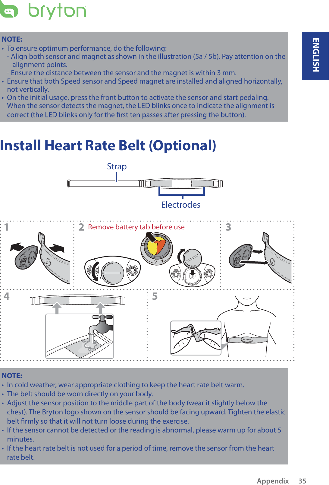 CLOSEOPENCLOSEOPENCLOSEOPEN12 345CLOSEOPENRemove battery tab before useNOTE: To ensurt e optimum performance, do the following:- Align both sensor and magnet as shown in the illustration (5a / 5b). Pay attention on the alignment points.- Ensure the distance between the sensor and the magnet is within 3 mm.Ensure that both Speed sensor and Speed magnet are installed and aligned horizontally, tnot vertically.On the initial usage, press the front button to activate the sensor and start pedaling. tWhen the sensor detects the magnet, the LED blinks once to indicate the alignment is Install Heart Rate Belt (Optional)ElectrodesStrapNOTE: In cold weather, wear appropriate clothing to keep the heart rate belt warm.tThe belt should be worn directly on your body.tAdjust the sensor position to the middle part of the body (wear it slightly below the tchest). The Bryton logo shown on the sensor should be facing upward. Tighten the elastic If the sensor cannot be detected or the reading is abnormal, please warm up for about 5 tminutes.If the heart rate belt is not used for a period of time, remove the sensor from the heart trate belt.ENGLISHAppendix 35
