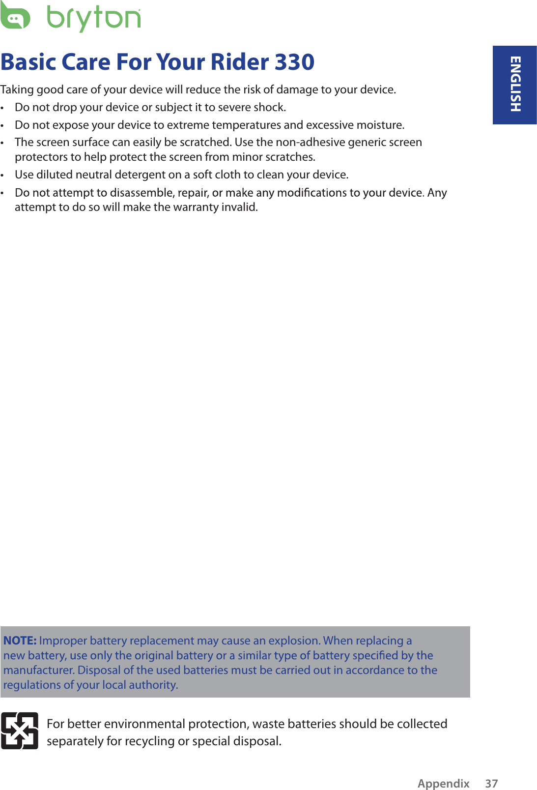 Basic Care For Your Rider 330Taking good care of your device will reduce the risk of damage to your device.Do not drop your device or subject it to severe shock.tDo not expose your device to extreme temperatures and excessive moisture.tThe screen surface can easily be scratched. Use the non-adhesive generic screen tprotectors to help protect the screen from minor scratches.Use diluted neutral detergent on a soft cloth to clean your device.ttattempt to do so will make the warranty invalid.NOTE: Improper battery replacement may cause an explosion. When replacing a manufacturer. Disposal of the used batteries must be carried out in accordance to the regulations of your local authority.For better environmental protection, waste batteries should be collected separately for recycling or special disposal.ENGLISHAppendix 37