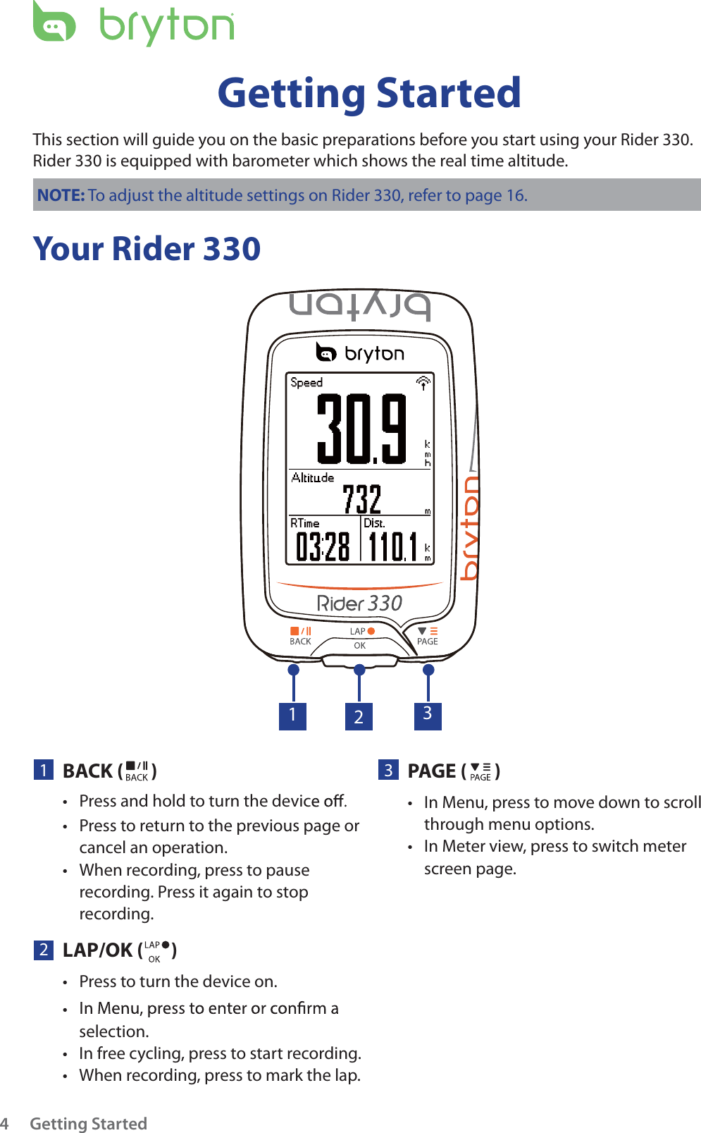 Getting Started4Your Rider 330Getting StartedThis section will guide you on the basic preparations before you start using your Rider 330. Rider 330 is equipped with barometer which shows the real time altitude.NOTE: To adjust the altitude settings on Rider 330, refer to page 16.23PAGE ()In Menu, press to move down to scroll tthrough menu options.In Meter view, press to switch meter tscreen page. 1BACK ( )Press to return to the previous page or tcancel an operation.When recording, press to pause trecording. Press it again to stop recording.132LAP/OK ()Press to turn the device on.tPress and hold to turn the devicttselection.In free cycling, press to start recording.tWhen recording, press to mark the lap.t