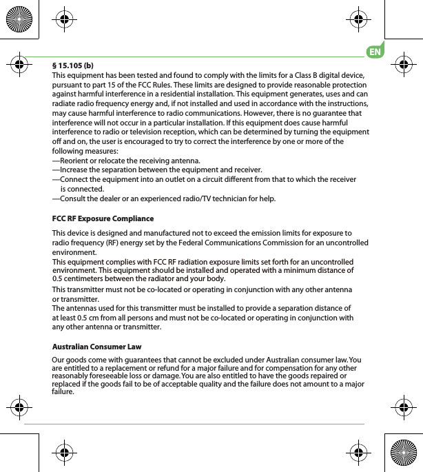 Australian Consumer LawOur goods come with guarantees that cannot be excluded under Australian consumer law. You are entitled to a replacement or refund for a major failure and for compensation for any other reasonably foreseeable loss or damage. You are also entitled to have the goods repaired or replaced if the goods fail to be of acceptable quality and the failure does not amount to a major failure.EN§ 15.105 (b)This equipment has been tested and found to comply with the limits for a Class B digital device, pursuant to part 15 of the FCC Rules. These limits are designed to provide reasonable protection against harmful interference in a residential installation. This equipment generates, uses and can radiate radio frequency energy and, if not installed and used in accordance with the instructions, may cause harmful interference to radio communications. However, there is no guarantee that interference will not occur in a particular installation. If this equipment does cause harmful interference to radio or television reception, which can be determined by turning the equipment off and on, the user is encouraged to try to correct the interference by one or more of the following measures:—Reorient or relocate the receiving antenna.—Increase the separation between the equipment and receiver.—Connect the equipment into an outlet on a circuit different from that to which the receiver      is connected.—Consult the dealer or an experienced radio/TV technician for help.This transmitter must not be co-located or operating in conjunction with any other antenna or transmitter.5IFBOUFOOBTVTFEGPSUIJTUSBOTNJUUFSNVTUCFJOTUBMMFEUPQSPWJEFBTFQBSBUJPOEJTUBODFPGBUMFBTUDNGSPNBMMQFSTPOTBOENVTUOPUCFDPMPDBUFEPSPQFSBUJOHJODPOKVODUJPOXJUIBOZPUIFSBOUFOOBPSUSBOTNJUUFSFCC RF Exposure ComplianceThis device is designed and manufactured not to exceed the emission limits for exposure to radio frequency (RF) energy set by the Federal Communications Commission for an uncontrolled environment.5IJTFRVJQNFOUDPNQMJFTXJUI&apos;$$3&apos;SBEJBUJPOFYQPTVSFMJNJUTTFUGPSUIGPSBOVODPOUSPMMFEFOWJSPONFOU5IJTFRVJQNFOUTIPVMECFJOTUBMMFEBOEPQFSBUFEXJUIBNJOJNVNEJTUBODFPGDFOUJNFUFSTCFUXFFOUIFSBEJBUPSBOEZPVSCPEZ