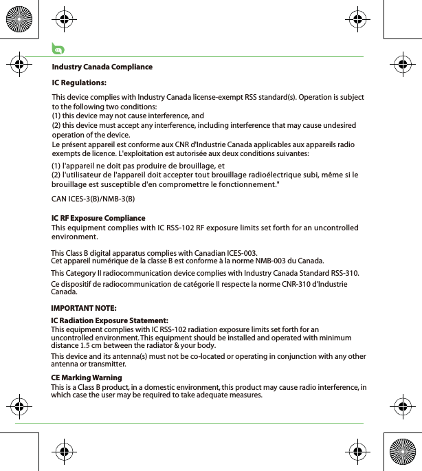 CE Marking WarningThis is a Class B product, in a domestic environment, this product may cause radio interference, in which case the user may be required to take adequate measures.This Class B digital apparatus complies with Canadian ICES-003.Cet appareil numérique de la classe B est conforme à la norme NMB-003 du Canada.This Category II radiocommunication device complies with Industry Canada Standard RSS-310. Ce dispositif de radiocommunication de catégorie II respecte la norme CNR-310 d’Industrie Canada.IMPORTANT NOTE:IC Radiation Exposure Statement:This equipment complies with IC RSS-102 radiation exposure limits set forth for an uncontrolled environment. This equipment should be installed and operated with minimum distance cm between the radiator &amp; your body.This device and its antenna(s) must not be co-located or operating in conjunction with any other antenna or transmitter.(1) l&apos;appareil ne doit pas produire de brouillage, et (2) l&apos;utilisateur de l&apos;appareil doit accepter tout brouillage radioélectrique subi, même si le brouillage est susceptible d&apos;en compromettre le fonctionnement.&quot;CAN ICES-3(B)/NMB-3(B)IC RF Exposure ComplianceThis equipment complies with IC RSS-102 RF exposure limits set forth for an uncontrolled environment.Industry Canada ComplianceIC Regulations:This device complies with Industry Canada license-exempt RSS standard(s). Operation is subject to the following two conditions: (1) this device may not cause interference, and (2) this device must accept any interference, including interference that may cause undesired operation of the device.Le présent appareil est conforme aux CNR d&apos;Industrie Canada applicables aux appareils radio exempts de licence. L&apos;exploitation est autorisée aux deux conditions suivantes: 