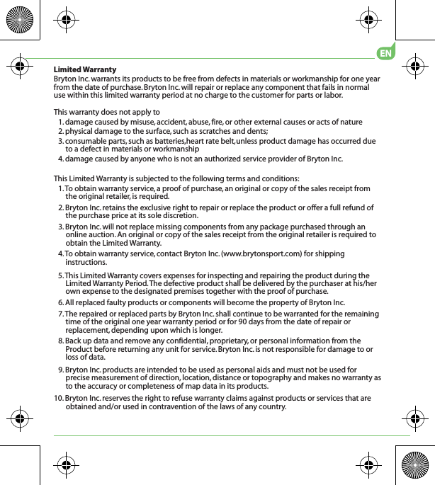 5. This Limited Warranty covers expenses for inspecting and repairing the product during the Limited Warranty Period. The defective product shall be delivered by the purchaser at his/her own expense to the designated premises together with the proof of purchase.6. All replaced faulty products or components will become the property of Bryton Inc.7. The repaired or replaced parts by Bryton Inc. shall continue to be warranted for the remaining time of the original one year warranty period or for 90 days from the date of repair or replacement, depending upon which is longer.8. Back up data and remove any confidential, proprietary, or personal information from the Product before returning any unit for service. Bryton Inc. is not responsible for damage to or loss of data.9. Bryton Inc. products are intended to be used as personal aids and must not be used for precise measurement of direction, location, distance or topography and makes no warranty as to the accuracy or completeness of map data in its products. 10. Bryton Inc. reserves the right to refuse warranty claims against products or services that are obtained and/or used in contravention of the laws of any country.Limited WarrantyBryton Inc. warrants its products to be free from defects in materials or workmanship for one year from the date of purchase. Bryton Inc. will repair or replace any component that fails in normal use within this limited warranty period at no charge to the customer for parts or labor. This warranty does not apply to1. damage caused by misuse, accident, abuse, fire, or other external causes or acts of nature2. physical damage to the surface, such as scratches and dents; 3. consumable parts, such as batteries,heart rate belt,  unless product damage has occurred due materials or workmanship4. damage caused by anyone who is not an authorized service provider of Bryton Inc.This Limited Warranty is subjected to the following terms and conditions:1. To obtain warranty service, a proof of purchase, an original or copy of the sales receipt from the original retailer, is required.2. Bryton Inc. retains the exclusive right to repair or replace the product or offer a full refund ofthe purchase price at its sole discretion.3. Bryton Inc. will not replace missing components from any package purchased through an online auction. An original or copy of the sales receipt from the original retailer is required to obtain the Limited Warranty.4. To obtain warranty service, contact Bryton Inc. (www.brytonsport.com) for shipping instructions.ENto a defect in