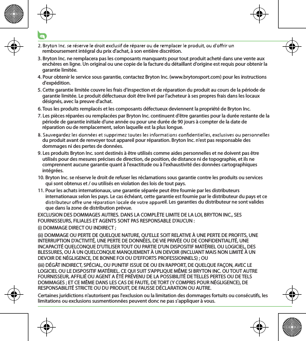 remboursement intégral du prix d&apos;achat, à son entière discrétion.3. Bryton Inc. ne remplacera pas les composants manquants pour tout produit acheté dans une vente aux enchères en ligne. Un original ou une copie de la facture du détaillant d&apos;origine est requis pour obtenir la garantie limitée.4. Pour obtenir le service sous garantie, contactez Bryton Inc. (www.brytonsport.com) pour les instructions d&apos;expédition.5. Cette garantie limitée couvre les frais d&apos;inspection et de réparation du produit au cours de la période de garantie limitée. Le produit défectueux doit être livré par l&apos;acheteur à ses propres frais dans les locaux désignés, avec la preuve d&apos;achat.6. Tous les produits remplacés et les composants défectueux deviennent la propriété de Bryton Inc.7. Les pièces réparées ou remplacées par Bryton Inc. continuent d&apos;être garanties pour la durée restante de la période de garantie initiale d&apos;une année ou pour une durée de 90 jours à compter de la date de réparation ou de remplacement, selon laquelle est la plus longue.du produit avant de renvoyer tout appareil pour réparation. Bryton Inc. n&apos;est pas responsable des dommages ni des pertes de données.9. Les produits Bryton Inc. sont destinés à être utilisés comme aides personnelles et ne doivent pas être utilisés pour des mesures précises de direction, de position, de distance ni de topographie, et ils ne comprennent aucune garantie quant à l&apos;exactitude ou à l&apos;exhaustivité des données cartographiques intégrées. 10. Bryton Inc. se réserve le droit de refuser les réclamations sous garantie contre les produits ou services qui sont obtenus et / ou utilisés en violation des lois de tout pays.11. Pour les achats internationaux, une garantie séparée peut être fournie par les distributeurs internationaux selon les pays. Le cas échéant, cette garantie est fournie par le distributeur du pays et ce eil. Les garanties du distributeur ne sont valides que dans la zone de distribution prévue. EXCLUSION DES DOMMAGES AUTRES. DANS LA COMPLÈTE LIMITE DE LA LOI, BRYTON INC., SES FOURNISSEURS, FILIALES ET AGENTS SONT PAS RESPONSABLE D&apos;AUCUN :(i) DOMMAGE DIRECT OU INDIRECT ;(ii) DOMMAGE OU PERTE DE QUELQUE NATURE, QU&apos;ELLE SOIT RELATIVE À UNE PERTE DE PROFITS, UNE INTERRUPTION D&apos;ACTIVITÉ, UNE PERTE DE DONNÉES, DE VIE PRIVÉE OU DE CONFIDENTIALITÉ, UNE INCAPACITÉ QUELCONQUE D&apos;UTILISER TOUT OU PARTIE D&apos;UN DISPOSITIF MATÉRIEL OU LOGICIEL, DES BLESSURES, OU À UN QUELCONQUE MANQUEMENT À UN DEVOIR (INCLUANT MAIS NON LIMITÉ À UN DEVOIR DE NÉGLIGENCE, DE BONNE FOI OU D&apos;EFFORTS PROFESSIONNELS) ; OU(iii) DÉGÂT INDIRECT, SPÉCIAL, OU PUNITIF ISSUE DE OU EN RAPPORT, DE QUELQUE FAÇON, AVEC LE LOGICIEL OU LE DISPOSITIF MATÉRIEL. CE QUI SUIT S&apos;APPLIQUE MÊME SI BRYTON INC. OU TOUT AUTRE FOURNISSEUR, AFFILIÉ OU AGENT A ÉTÉ PRÉVENU DE LA POSSIBILITÉ DE TELLES PERTES OU DE TELS DOMMAGES ; ET CE MÊME DANS LES CAS DE FAUTE, DE TORT (Y COMPRIS POUR NÉGLIGENCE), DE RESPONSABILITÉ STRICTE OU DU PRODUIT, DE FAUSSE DÉCLARATION OU AUTRE.Certaines juridictions n&apos;autorisent pas l&apos;exclusion ou la limitation des dommages fortuits ou consécutifs, les limitations ou exclusions susmentionnées peuvent donc ne pas s&apos;appliquer à vous.