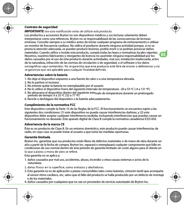 ESContrato de seguridadIMPORTANTE: Los productos y accesorios Bryton no son dispositivos médicos y sus lecturas solamente deben interpretarse como una referencia. Bryton no se responsabilizará de las consecuencias de lecturas erróneas. Consulte siempre a su médico antes de iniciar cualquier programa de entrenamiento o utilizar un monitor de frecuencia cardíaca. No utilice el producto durante ninguna actividad porque, si no se presta la atención adecuada, se pueden producir lesiones, podría morir o se podrían provocar daños materiales. Cuando utilice o instale este producto, cumpla todas las leyes y normativas locales vigentes. Nosotros, nuestros fabricantes y otorgantes de licencia no asumirán ninguna responsabilidad por los daños causados por el uso de este producto durante actividades, mal uso, instalación inadecuada, actos de la naturaleza, infracción de las normas de circulación o de seguridad, o el software o los datos Advertencias sobre la batería1. No deje el dispositivo expuesto a una fuente de calor o a una temperatura elevada.2. No lo perfore ni incinere.3. No intente quitar la batería no reemplazable por el usuario.4. No lo utilice el dispositivo fuera del siguiente intervalo de temperatura: -20 a 55 ºC (-4 a 131 ºF).5. No almacene el dispositivo dentro del siguiente intervalo de temperatura durante un prolongado período de tiempo: 0 a 25 ºC (32 a 77 ºF)6. Recicle o deshágase del dispositivo o la batería adecuadamente.Cumplimiento de la normativa FCCEste dispositivo cumple la Parte 15 de las Reglas de la FCC. El funcionamiento se encuentra sujeto a las siguientes dos condiciones: (1) este dispositivo no puede causar interferencias dañinas, y (2) este dispositivo debe aceptar cualquier interferencia recibida, incluyendo interferencias que puedan causar un funcionamiento no deseado. Este aparato digital de Clase B cumple la normativa canadiense ICES-003.Advertencia de la marca CEÉste es un producto de Clase B. En un entorno doméstico, este producto puede causar interferencias de radio, en cuyo caso se puede instar al usuario a que tome las medidas oportunas.Garantía limitadaBryton Inc. garantiza que sus productos están libres de defectos materiales o de mano de obra durante un año a partir de la fecha de compra. Bryton Inc. reparará o reemplazará cualquier componente que falle en condiciones de uso normal dentro de este período de garantía limitado sin coste alguno para el cliente en Esta garantía no se aplica a:1. daños causados por mal uso, accidentes, abuso, incendio u otras causas externas o actos de la naturaleza3. Esta garantía no es de aplicación a piezas consumibles tales como baterías, cinturón textil que acompaña     al sensor ritmo cardíaco, etc, salvo que el fallo del producto se halla producido por un defecto de montaje     o de los materiales. 4. daños causados por cualquiera que no sea un proveedor de servicio autorizado de Bryton Inc.