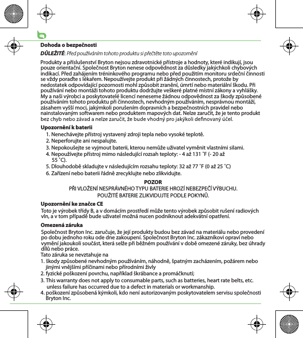 Dohoda o bezpečnostiDŮLEŽITÉ: Před používáním tohoto produktu si přečtěte toto upozorněníProdukty a příslušenství Bryton nejsou zdravotnické přístroje a hodnoty, které indikují, jsou pouze orientační. Společnost Bryton nenese odpovědnost za důsledky jakýchkoli chybových indikací. Před zahájením tréninkového programu nebo před použitím monitoru srdeční činnosti se vždy poraďte s lékařem. Nepoužívejte produkt při žádných činnostech, protože by nedostatek odpovídající pozornosti mohl způsobit zranění, úmrtí nebo materiální škodu. Při používání nebo montáži tohoto produktu dodržujte veškeré platné místní zákony a vyhlášky. My a naši výrobci a poskytovatelé licencí neneseme žádnou odpovědnost za škody způsobené používáním tohoto produktu při činnostech, nevhodným používáním, nesprávnou montáží, zásahem vyšší moci, jakýmkoli porušením dopravních a bezpečnostních pravidel nebo nainstalovaným softwarem nebo produktem mapových dat. Nelze zaručit, že je tento produkt Upozornění k baterii1. Nenechávejte přístroj vystavený zdroji tepla nebo vysoké teplotě.2. Neperforujte ani nespalujte.3. Nepokoušejte se vyjmout baterii, kterou nemůže uživatel vyměnit vlastními silami.4. Nepoužívejte přístroj mimo následující rozsah teploty: - 4 až 131 ˚F (- 20 až 55 ˚C).5. Dlouhodobě skladujte v následujícím rozsahu teploty: 32 až 77 ˚F (0 až 25 ˚C)6. Zařízení nebo baterii řádně zrecyklujte nebo zlikvidujte.POZORPŘI VLOŽENÍ NESPRÁVNÉHO TYPU BATERIE HROZÍ NEBEZPEČÍ VÝBUCHU.POUŽITÉ BATERIE ZLIKVIDUJTE PODLE POKYNŮ.Upozornění ke značce CEToto je výrobek třídy B, a v domácím prostředí může tento výrobek způsobit rušení radiových vln, a v tom případě bude uživatel možná nucen podniknout adekvátní opatření.Omezená zárukaSpolečnost Bryton Inc. zaručuje, že její produkty budou bez závad na materiálu nebo provedení po dobu jednoho roku ode dne zakoupení. Společnost Bryton Inc. zákazníkovi opraví nebo vymění jakoukoli součást, která selže při běžném používání v době omezené záruky, bez úhrady dílů nebo práce. Tato záruka se nevztahuje na1. škody způsobené nevhodným používáním, náhodně, špatným zacházením, požárem nebo jinými vnějšími příčinami nebo přírodními živly2. fyzické poškození povrchu, například škrábance a promáčknutí; 3. This warranty does not apply to consumable parts, such as batteries, heart rate belts, etc.      unless failure has occurred due to a defect in materials or workmanship.4. poškození způsobená kýmkoli, kdo není autorizovaným poskytovatelem servisu společnosti Bryton Inc.