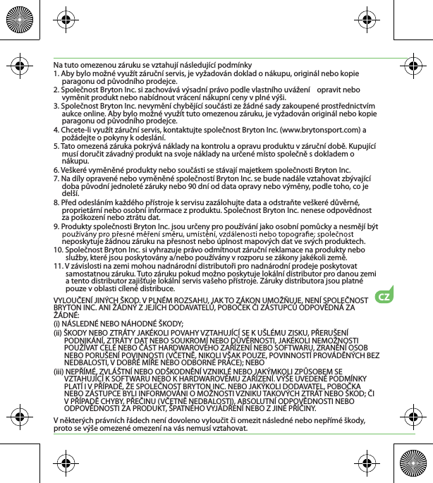 CZNa tuto omezenou záruku se vztahují následující podmínky1. Aby bylo možné využít záruční servis, je vyžadován doklad o nákupu, originál nebo kopie paragonu od původního prodejce.2. Společnost Bryton Inc. si zachovává výsadní právo podle vlastního uvážení    opravit nebo vyměnit produkt nebo nabídnout vrácení nákupní ceny v plné výši.3. Společnost Bryton Inc. nevymění chybějící součásti ze žádné sady zakoupené prostřednictvím aukce online. Aby bylo možné využít tuto omezenou záruku, je vyžadován originál nebo kopie paragonu od původního prodejce.4. Chcete-li využít záruční servis, kontaktujte společnost Bryton Inc. (www.brytonsport.com) a požádejte o pokyny k odeslání.5. Tato omezená záruka pokrývá náklady na kontrolu a opravu produktu v záruční době. Kupující musí doručit závadný produkt na svoje náklady na určené místo společně s dokladem o nákupu.6. Veškeré vyměněné produkty nebo součásti se stávají majetkem společnosti Bryton Inc.7. Na díly opravené nebo vyměněné společností Bryton Inc. se bude nadále vztahovat zbývající doba původní jednoleté záruky nebo 90 dní od data opravy nebo výměny, podle toho, co je delší.8. Před odesláním každého přístroje k servisu zazálohujte data a odstraňte veškeré důvěrné, proprietární nebo osobní informace z produktu. Společnost Bryton Inc. nenese odpovědnost za poškození nebo ztrátu dat.9. Produkty společnosti Bryton Inc. jsou určeny pro používání jako osobní pomůcky a nesmějí být neposkytuje žádnou záruku na přesnost nebo úplnost mapových dat ve svých produktech. 10. Společnost Bryton Inc. si vyhrazuje právo odmítnout záruční reklamace na produkty nebo služby, které jsou poskytovány a/nebo používány v rozporu se zákony jakékoli země.11. V závislosti na zemi mohou nadnárodní distributoři pro nadnárodní prodeje poskytovat samostatnou záruku. Tuto záruku pokud možno poskytuje lokální distributor pro danou zemi a tento distributor zajišťuje lokální servis vašeho přístroje. Záruky distributora jsou platné pouze v oblasti cílené distribuce. VYLOUČENÍ JINÝCH ŠKOD. V PLNÉM ROZSAHU, JAK TO ZÁKON UMOŽŇUJE, NENÍ SPOLEČNOST BRYTON INC. ANI ŽÁDNÝ Z JEJÍCH DODAVATELŮ, POBOČEK ČI ZÁSTUPCŮ ODPOVĚDNÁ ZA ŽÁDNÉ:(i) NÁSLEDNÉ NEBO NÁHODNÉ ŠKODY;(ii) ŠKODY NEBO ZTRÁTY JAKÉKOLI POVAHY VZTAHUJÍCÍ SE K UŠLÉMU ZISKU, PŘERUŠENÍ PODNIKÁNÍ, ZTRÁTY DAT NEBO SOUKROMÍ NEBO DŮVĚRNOSTI, JAKÉKOLI NEMOŽNOSTI POUŽÍVAT CELÉ NEBO ČÁST HARDWAROVÉHO ZAŘÍZENÍ NEBO SOFTWARU, ZRANĚNÍ OSOB NEBO PORUŠENÍ POVINNOSTI (VČETNĚ, NIKOLI VŠAK POUZE, POVINNOSTÍ PROVÁDĚNÝCH BEZ NEDBALOSTI, V DOBŘÉ MÍŘE NEBO ODBORNÉ PRÁCE); NEBO(iii) NEPŘÍMÉ, ZVLÁŠTNÍ NEBO ODŠKODNĚNÍ VZNIKLÉ NEBO JAKÝMKOLI ZPŮSOBEM SE VZTAHUJÍCÍ K SOFTWARU NEBO K HARDWAROVÉMU ZAŘÍZENÍ. VÝŠE UVEDENÉ PODMÍNKY PLATÍ I V PŘÍPADĚ, ŽE SPOLEČNOST BRYTON INC. NEBO JAKÝKOLI DODAVATEL, POBOČKA NEBO ZÁSTUPCE BYLI INFORMOVÁNI O MOŽNOSTI VZNIKU TAKOVÝCH ZTRÁT NEBO ŠKOD; ČI V PŘÍPADĚ CHYBY, PŘEČINU (VČETNĚ NEDBALOSTI), ABSOLUTNÍ ODPOVĚDNOSTI NEBO ODPOVĚDNOSTI ZA PRODUKT, ŠPATNÉHO VYJÁDŘENÍ NEBO Z JINÉ PŘÍČINY.V některých právních řádech není dovoleno vyloučit či omezit následné nebo nepřímé škody, proto se výše omezené omezení na vás nemusí vztahovat.