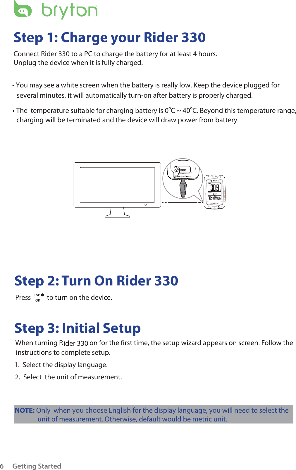 resetGetting Started6Step 1: Charge your Rider 330Connect Rider 330 ider 330 to a PC to charge the battery for at least 4 hours.Unplug the device when it is fully charged.      Step 2: Turn On Rider 330          Press    to turn on the device.     Step 3: Initial Setup          When turning R          instructions to complete setup.         1.  Select the display language.          2.  Select  the unit of measurement. tYou may see a white screen when the battery is really low. Keep the device plugged for several minutes, it will automatically turn-on after battery is properly charged.t The  temperature suitable for charging battery is 0oC ~ 40oC. Beyond this temperature range, charging will be terminated and the device will draw power from battery.NOTE: Only  when you choose English for the display language, you will need to select theunit of measurement. Otherwise, default would be metric unit. 