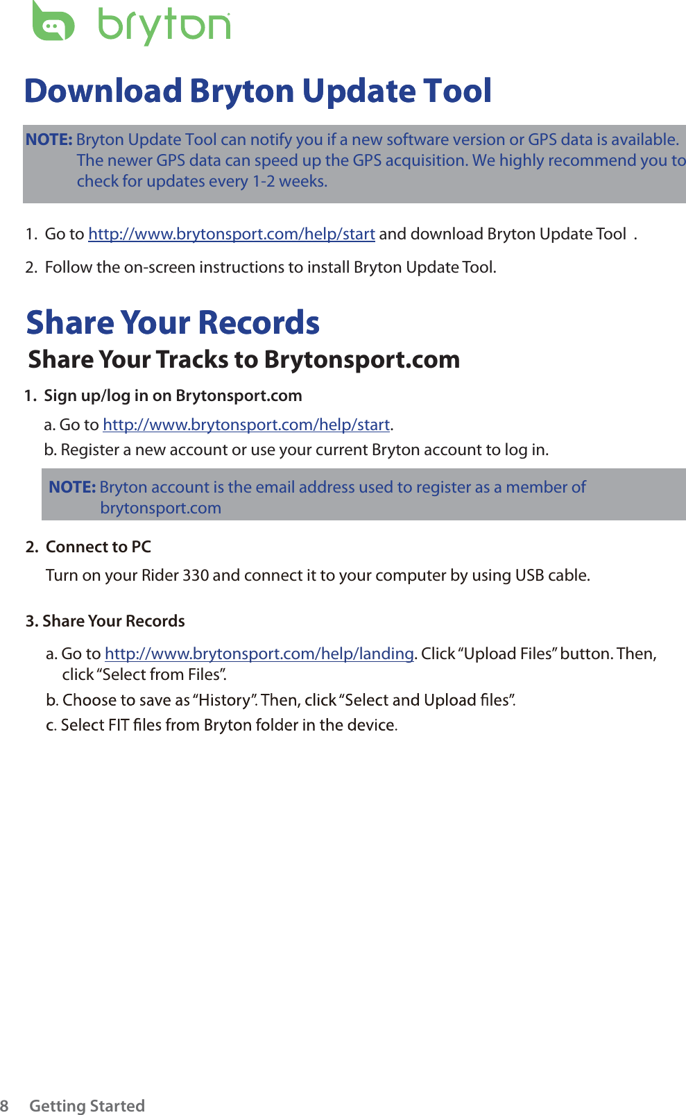 Getting Started8Share Your RecordsDownload Bryton Update ToolShare Your RecordsDownload Bryton Update ToolNOTE: Bryton account is the email address used to register as a member of               brytonsport.com NOTE: Bryton Update Tool can notify you if a new software version or GPS data is available.              The newer GPS data can speed up the GPS acquisition. We highly recommend you to              check for updates every 1-2 weeks.  1.  Go to http://www.brytonsport.com/help/start and download Bryton Update Tool .2.  Follow the on-screen instructions to install Bryton Update Tool.Share Your Tracks to Brytonsport.com1.  Sign up/log in on Brytonsport.coma. Go to http://www.brytonsport.com/help/start.b. Register a new account or use your current Bryton account to log in.2.  Connect to PCTurn on your Rider 330 and connect it to your computer by using USB cable.3. Share Your Recordsa. Go to http://www.brytonsport.com/help/landing. Click “Upload Files” button. Then, click “Select from Files”.