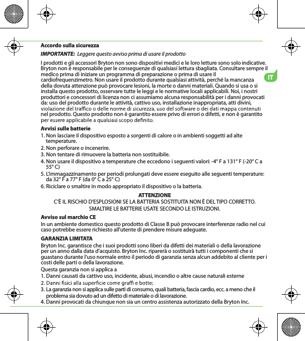 ITAccordo sulla sicurezzaIMPORTANTE:  Leggere questo avviso prima di usare il prodottoI prodotti e gli accessori Bryton non sono dispositivi medici e le loro letture sono solo indicative. Bryton non è responsabile per le conseguenze di qualsiasi lettura sbagliata. Consultare sempre il medico prima di iniziare un programma di preparazione o prima di usare il cardiofrequenzimetro. Non usare il prodotto durante qualsiasi attività, perché la mancanza   della dovuta attenzione può provocare lesioni, la morte o danni materiali. Quando si usa o si installa questo prodotto, osservare tutte le leggi e le normative locali applicabili. Noi, i nostri produttori e concessori di licenza non ci assumiamo alcuna responsabilità per i danni provocati da: uso del prodotto durante le attività, cattivo uso, installazione inappropriata, atti divini, nel prodotto. Questo prodotto non è garantito essere privo di errori o difetti, e non è garantito Avvisi sulle batterie1. Non lasciare il dispositivo esposto a sorgenti di calore o in ambienti soggetti ad alte temperature.2. Non perforare o incenerire.3. Non tentare di rimuovere la batteria non sostituibile.4. Non usare il dispositivo a temperature che eccedono i seguenti valori: -4° F a 131° F (-20° C a 55° C)5. L’immagazzinamento per periodi prolungati deve essere eseguito alle seguenti temperature: da 32° F a 77° F (da 0° C a 25° C)6. Riciclare o smaltire in modo appropriato il dispositivo o la batteria.ATTENZIONEC’È IL RISCHIO D&apos;ESPLOSIONI SE LA BATTERIA SOSTITUITA NON È DEL TIPO CORRETTO.SMALTIRE LE BATTERIE USATE SECONDO LE ISTRUZIONI.Avviso sul marchio CEIn un ambiente domestico questo prodotto di Classe B può provocare interferenze radio nel cui caso potrebbe essere richiesto all&apos;utente di prendere misure adeguate.GARANZIA LIMITATABryton Inc. garantisce che i suoi prodotti sono liberi da difetti dei materiali o della lavorazione per un anno dalla data d’acquisto. Bryton Inc. riparerà o sostituirà tutti i componenti che si guastano durante l’uso normale entro il periodo di garanzia senza alcun addebito al cliente per i costi delle parti o della lavorazione. Questa garanzia non si applica a1. Danni causati da cattivo uso, incidente, abusi, incendio o altre cause naturali esterne3. La garanzia non si applica sulle parti di consumo, quali batteria, fascia cardio, ecc. a meno che il      problema sia dovuto ad un difetto di materiale o di lavorazione.4. Danni provocati da chiunque non sia un centro assistenza autorizzato della Bryton Inc.