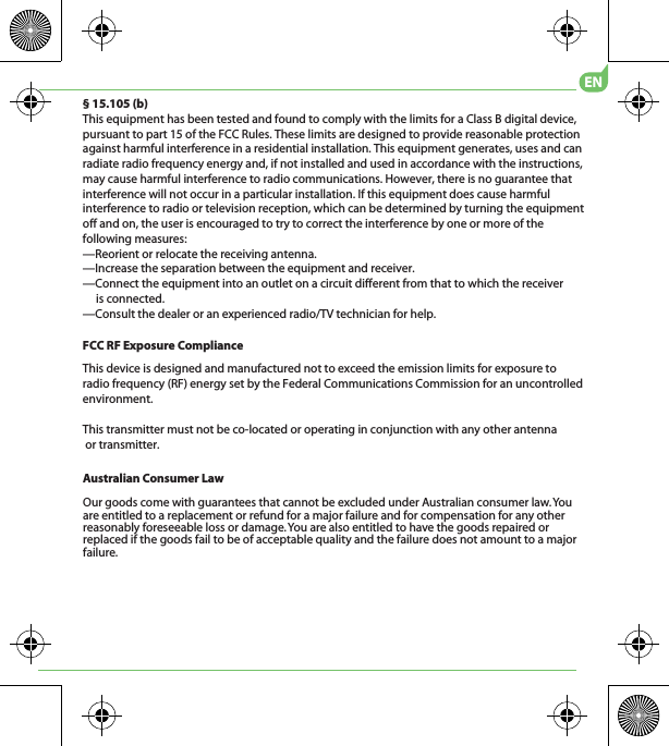 Australian Consumer LawOur goods come with guarantees that cannot be excluded under Australian consumer law. You are entitled to a replacement or refund for a major failure and for compensation for any other reasonably foreseeable loss or damage. You are also entitled to have the goods repaired or replaced if the goods fail to be of acceptable quality and the failure does not amount to a major failure.EN§ 15.105 (b)This equipment has been tested and found to comply with the limits for a Class B digital device, pursuant to part 15 of the FCC Rules. These limits are designed to provide reasonable protection against harmful interference in a residential installation. This equipment generates, uses and can radiate radio frequency energy and, if not installed and used in accordance with the instructions, may cause harmful interference to radio communications. However, there is no guarantee that interference will not occur in a particular installation. If this equipment does cause harmful interference to radio or television reception, which can be determined by turning the equipment off and on, the user is encouraged to try to correct the interference by one or more of the following measures:—Reorient or relocate the receiving antenna.—Increase the separation between the equipment and receiver.—Connect the equipment into an outlet on a circuit different from that to which the receiver      is connected.—Consult the dealer or an experienced radio/TV technician for help.This transmitter must not be co-located or operating in conjunction with any other antenna or transmitter.FCC RF Exposure ComplianceThis device is designed and manufactured not to exceed the emission limits for exposure to radio frequency (RF) energy set by the Federal Communications Commission for an uncontrolled environment.