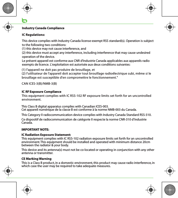 CE Marking WarningThis is a Class B product, in a domestic environment, this product may cause radio interference, in which case the user may be required to take adequate measures.This Class B digital apparatus complies with Canadian ICES-003.Cet appareil numérique de la classe B est conforme à la norme NMB-003 du Canada.This Category II radiocommunication device complies with Industry Canada Standard RSS-310. Ce dispositif de radiocommunication de catégorie II respecte la norme CNR-310 d’Industrie Canada.IMPORTANT NOTE:IC Radiation Exposure Statement:This equipment complies with IC RSS-102 radiation exposure limits set forth for an uncontrolled environment. This equipment should be installed and operated with minimum distance 20cm between the radiator &amp; your body.This device and its antenna(s) must not be co-located or operating in conjunction with any other antenna or transmitter.(1) l&apos;appareil ne doit pas produire de brouillage, et (2) l&apos;utilisateur de l&apos;appareil doit accepter tout brouillage radioélectrique subi, même si le brouillage est susceptible d&apos;en compromettre le fonctionnement.&quot;CAN ICES-3(B)/NMB-3(B)IC RF Exposure ComplianceThis equipment complies with IC RSS-102 RF exposure limits set forth for an uncontrolled environment.Industry Canada ComplianceIC Regulations:This device complies with Industry Canada license-exempt RSS standard(s). Operation is subject to the following two conditions: (1) this device may not cause interference, and (2) this device must accept any interference, including interference that may cause undesired operation of the device.Le présent appareil est conforme aux CNR d&apos;Industrie Canada applicables aux appareils radio exempts de licence. L&apos;exploitation est autorisée aux deux conditions suivantes: 