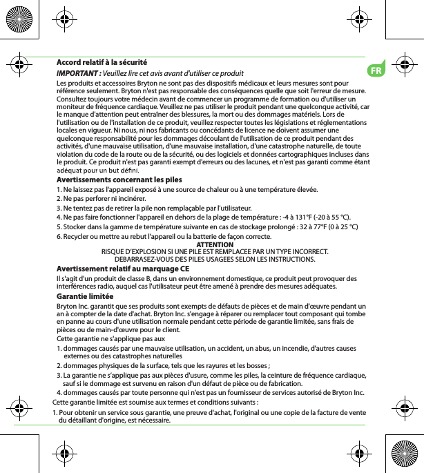 FRAccord relatif à la sécuritéIMPORTANT : Veuillez lire cet avis avant d&apos;utiliser ce produitLes produits et accessoires Bryton ne sont pas des dispositifs médicaux et leurs mesures sont pour référence seulement. Bryton n&apos;est pas responsable des conséquences quelle que soit l&apos;erreur de mesure. Consultez toujours votre médecin avant de commencer un programme de formation ou d&apos;utiliser un moniteur de fréquence cardiaque. Veuillez ne pas utiliser le produit pendant une quelconque activité, car le manque d&apos;attention peut entraîner des blessures, la mort ou des dommages matériels. Lors de l&apos;utilisation ou de l&apos;installation de ce produit, veuillez respecter toutes les législations et réglementations locales en vigueur. Ni nous, ni nos fabricants ou concédants de licence ne doivent assumer une quelconque responsabilité pour les dommages découlant de l&apos;utilisation de ce produit pendant des activités, d&apos;une mauvaise utilisation, d&apos;une mauvaise installation, d&apos;une catastrophe naturelle, de toute violation du code de la route ou de la sécurité, ou des logiciels et données cartographiques incluses dans le produit. Ce produit n&apos;est pas garanti exempt d&apos;erreurs ou des lacunes, et n&apos;est pas garanti comme étant Avertissements concernant les piles1. Ne laissez pas l&apos;appareil exposé à une source de chaleur ou à une température élevée.2. Ne pas perforer ni incinérer.3. Ne tentez pas de retirer la pile non remplaçable par l&apos;utilisateur.4. Ne pas faire fonctionner l&apos;appareil en dehors de la plage de température : -4 à 131°F (-20 à 55 °C).5. Stocker dans la gamme de température suivante en cas de stockage prolongé : 32 à 77°F (0 à 25 °C)6. Recycler ou mettre au rebut l&apos;appareil ou la batterie de façon correcte.ATTENTIONRISQUE D’EXPLOSION SI UNE PILE EST REMPLACEE PAR UN TYPE INCORRECT.DEBARRASEZ-VOUS DES PILES USAGEES SELON LES INSTRUCTIONS.Avertissement relatif au marquage CEIl s&apos;agit d&apos;un produit de classe B, dans un environnement domestique, ce produit peut provoquer des interférences radio, auquel cas l&apos;utilisateur peut être amené à prendre des mesures adéquates.Garantie limitéeBryton Inc. garantit que ses produits sont exempts de défauts de pièces et de main d&apos;œuvre pendant un an à compter de la date d&apos;achat. Bryton Inc. s&apos;engage à réparer ou remplacer tout composant qui tombe en panne au cours d&apos;une utilisation normale pendant cette période de garantie limitée, sans frais de pièces ou de main-d&apos;œuvre pour le client. Cette garantie ne s&apos;applique pas aux1. dommages causés par une mauvaise utilisation, un accident, un abus, un incendie, d&apos;autres causes externes ou des catastrophes naturelles2. dommages physiques de la surface, tels que les rayures et les bosses ; 3. La garantie ne s’applique pas aux pièces d&apos;usure, comme les piles, la ceinture de fréquence cardiaque,     sauf si le dommage est survenu en raison d&apos;un défaut de pièce ou de fabrication.4. dommages causés par toute personne qui n&apos;est pas un fournisseur de services autorisé de Bryton Inc.Cette garantie limitée est soumise aux termes et conditions suivants :1. Pour obtenir un service sous garantie, une preuve d&apos;achat, l&apos;original ou une copie de la facture de vente du détaillant d&apos;origine, est nécessaire.