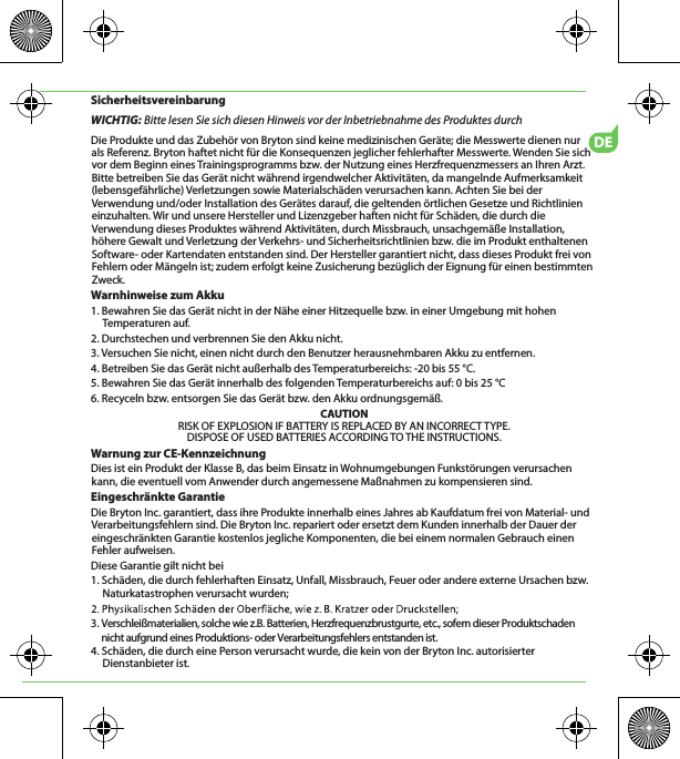DESicherheitsvereinbarungWICHTIG: Bitte lesen Sie sich diesen Hinweis vor der Inbetriebnahme des Produktes durchDie Produkte und das Zubehör von Bryton sind keine medizinischen Geräte; die Messwerte dienen nur  als Referenz. Bryton haftet nicht für die Konsequenzen jeglicher fehlerhafter Messwerte. Wenden Sie sich vor dem Beginn eines Trainingsprogramms bzw. der Nutzung eines Herzfrequenzmessers an Ihren Arzt. Bitte betreiben Sie das Gerät nicht während irgendwelcher Aktivitäten, da mangelnde Aufmerksamkeit (lebensgefährliche) Verletzungen sowie Materialschäden verursachen kann. Achten Sie bei der Verwendung und/oder Installation des Gerätes darauf, die geltenden örtlichen Gesetze und Richtlinien einzuhalten. Wir und unsere Hersteller und Lizenzgeber haften nicht für Schäden, die durch die Verwendung dieses Produktes während Aktivitäten, durch Missbrauch, unsachgemäße Installation, höhere Gewalt und Verletzung der Verkehrs- und Sicherheitsrichtlinien bzw. die im Produkt enthaltenen Software- oder Kartendaten entstanden sind. Der Hersteller garantiert nicht, dass dieses Produkt frei von Fehlern oder Mängeln ist; zudem erfolgt keine Zusicherung bezüglich der Eignung für einen bestimmten Zweck. Warnhinweise zum Akku1. Bewahren Sie das Gerät nicht in der Nähe einer Hitzequelle bzw. in einer Umgebung mit hohen Temperaturen auf.2. Durchstechen und verbrennen Sie den Akku nicht.3. Versuchen Sie nicht, einen nicht durch den Benutzer herausnehmbaren Akku zu entfernen.4. Betreiben Sie das Gerät nicht außerhalb des Temperaturbereichs: -20 bis 55 °C.5. Bewahren Sie das Gerät innerhalb des folgenden Temperaturbereichs auf: 0 bis 25 °C6. Recyceln bzw. entsorgen Sie das Gerät bzw. den Akku ordnungsgemäß.CAUTIONRISK OF EXPLOSION IF BATTERY IS REPLACED BY AN INCORRECT TYPE.DISPOSE OF USED BATTERIES ACCORDING TO THE INSTRUCTIONS.Warnung zur CE-KennzeichnungDies ist ein Produkt der Klasse B, das beim Einsatz in Wohnumgebungen Funkstörungen verursachen kann, die eventuell vom Anwender durch angemessene Maßnahmen zu kompensieren sind.Eingeschränkte GarantieDie Bryton Inc. garantiert, dass ihre Produkte innerhalb eines Jahres ab Kaufdatum frei von Material- und Verarbeitungsfehlern sind. Die Bryton Inc. repariert oder ersetzt dem Kunden innerhalb der Dauer der eingeschränkten Garantie kostenlos jegliche Komponenten, die bei einem normalen Gebrauch einen Fehler aufweisen. Diese Garantie gilt nicht bei1. Schäden, die durch fehlerhaften Einsatz, Unfall, Missbrauch, Feuer oder andere externe Ursachen bzw. Naturkatastrophen verursacht wurden; 3. Verschleißmaterialien, solche wie z.B. Batterien, Herzfrequenzbrustgurte, etc., sofern dieser Produktschaden      nicht aufgrund eines Produktions- oder Verarbeitungsfehlers entstanden ist.4. Schäden, die durch eine Person verursacht wurde, die kein von der Bryton Inc. autorisierter Dienstanbieter ist.
