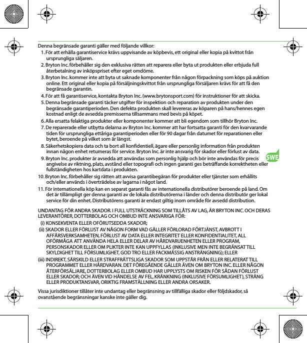 SWEDenna begränsade garanti gäller med följande villkor:1. För att erhålla garantiservice krävs uppvisande av köpbevis, ett original eller kopia på kvittot från ursprungliga säljaren.2. Bryton Inc. förbehåller sig den exklusiva rätten att reparera eller byta ut produkten eller erbjuda full återbetalning av inköpspriset efter eget omdöme.3. Bryton Inc. kommer inte att byta ut saknade komponenter från någon förpackning som köps på auktion online. Ett original eller kopia på försäljningskvittot från ursprungliga försäljaren krävs för att få den begränsade garantin.4. För att få garantiservice, kontakta Bryton Inc. (www.brytonsport.com) för instruktioner för att skicka.5. Denna begränsade garanti täcker utgifter för inspektion och reparation av produkten under den begränsade garantiperioden. Den defekta produkten skall levereras av köparen på hans/hennes egen kostnad enligt de avsedda premisserna tillsammans med bevis på köpet.6. Alla ersatta felaktiga produkter eller komponenter kommer att bli egendom som tillhör Bryton Inc.7. De reparerade eller utbytta delarna av Bryton Inc. kommer att har fortsatta garanti för den kvarvarande tiden för ursprungliga ettåriga garantiperioden eller för 90 dagar från datumet för reparationen eller bytet, beroende på vilket som är längst.8. Säkerhetskopiera data och ta bort all konfidentiell, ägare eller personlig information från produkten innan någon enhet returneras för service. Bryton Inc. är inte ansvarig för skador eller förlust av data.9. Bryton Inc. produkter är avsedda att användas som personlig hjälp och bör inte användas för precis angivelse av riktning, plats, avstånd eller topografi och ingen garanti ges beträffande korrektheten eller fullständigheten hos kartdata i produkten.10. Bryton Inc. förbehåller sig rätten att avvisa garantibegäran för produkter eller tjänster som erhållits och/eller används i överträdelse av lagarna i något land.11. För internationella köp kan en separat garanti fås av internationella distributörer beroende på land. Om det är tillämpligt ger denna garanti av de lokala distributörerna i länder och denna distributör ger lokal service för din enhet. Distributörens garanti är endast giltig inom område för avsedd distribution.UNDANTAG FÖR ANDRA SKADOR. I FULL UTSTRÄCKNING SOM TILLÅTS AV LAG, ÄR BRYTON INC. OCH DERAS LEVERANTÖRER, DOTTERBOLAG OCH OMBUD INTE ANSVARIGA FÖR:(i) KONSEKVENTA ELLER OFÖRUTSEDDA SKADOR; (ii) SKADOR ELLER FÖRLUST AV NÅGON FORM VAD GÄLLER FÖRLORAD FÖRTJÄNST, AVBROTT I AFFÄRSVERKSAMHETEN, FÖRLUST AV DATA ELLER INTEGRITET ELLER KONFIDENTIALITET, ALL OFÖRMÅGA ATT ANVÄNDA HELA ELLER DELAR AV HÅRDVARUENHETEN ELLER PROGRAM, PERSONSKADOR ELLER OM PLIKTER INTE KAN UPPFYLLAS (INKLUSIVE MEN INTE BEGRÄNSAT TILL SKYLDIGHET TILL FÖRSUMLIGHET, GOD TRO ELLER FACKMÄSSIG ANSTRÄNGNING); ELLER(iii) INDIREKT, SÄRSKILD ELLER STRAFFRÄTTSLIGA SKADOR SOM UPPSTÅR FRÅN ELLER RELATERAT TILL PROGRAMMET ELLER HÅRDVARAN. DET FÖREGÅENDE GÄLLER ÄVEN OM BRYTON INC. ELLER NÅGON ÅTERFÖRSÄLJARE, DOTTERBOLAG ELLER OMBUD HAR UPPLYSTS OM RISKEN FÖR SÅDAN FÖRLUST ELLER SKADOR; OCH ÄVEN VID HÄNDELSE AV FEL, KRÄNKNING (INKLUSIVE FÖRSUMLIGHET), STRÄNG ELLER PRODUKTANSVAR, ORIKTIG FRAMSTÄLLNING ELLER ANDRA ORSAKER.Vissa jurisdiktioner tillåter inte undantag eller begränsning av tillfälliga skador eller följdskador, så ovanstående begränsningar kanske inte gäller dig.