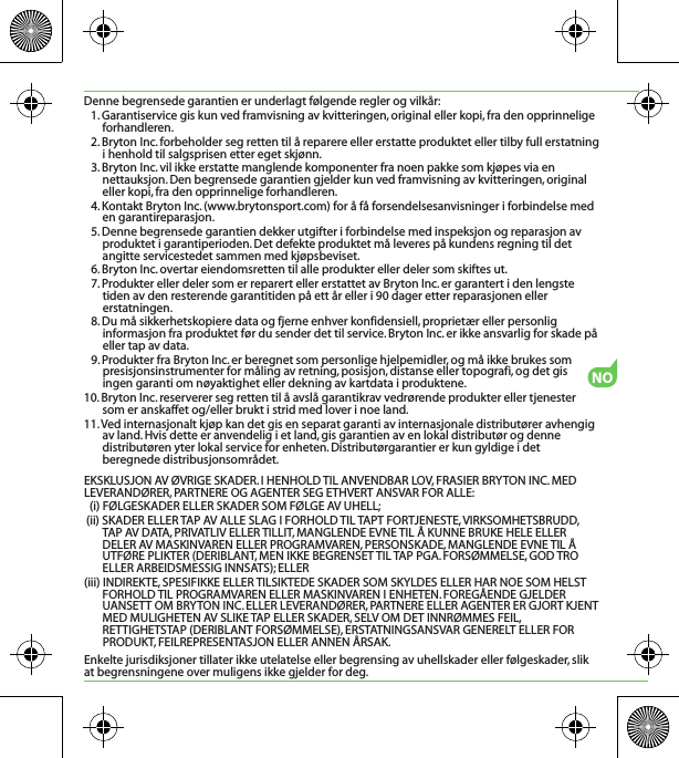 NODenne begrensede garantien er underlagt følgende regler og vilkår:1. Garantiservice gis kun ved framvisning av kvitteringen, original eller kopi, fra den opprinnelige forhandleren.2. Bryton Inc. forbeholder seg retten til å reparere eller erstatte produktet eller tilby full erstatning i henhold til salgsprisen etter eget skjønn.3. Bryton Inc. vil ikke erstatte manglende komponenter fra noen pakke som kjøpes via en nettauksjon. Den begrensede garantien gjelder kun ved framvisning av kvitteringen, original eller kopi, fra den opprinnelige forhandleren.4. Kontakt Bryton Inc. (www.brytonsport.com) for å få forsendelsesanvisninger i forbindelse med en garantireparasjon.5. Denne begrensede garantien dekker utgifter i forbindelse med inspeksjon og reparasjon av produktet i garantiperioden. Det defekte produktet må leveres på kundens regning til det angitte servicestedet sammen med kjøpsbeviset.6. Bryton Inc. overtar eiendomsretten til alle produkter eller deler som skiftes ut.7. Produkter eller deler som er reparert eller erstattet av Bryton Inc. er garantert i den lengste tiden av den resterende garantitiden på ett år eller i 90 dager etter reparasjonen eller erstatningen.8. Du må sikkerhetskopiere data og fjerne enhver konfidensiell, proprietær eller personlig informasjon fra produktet før du sender det til service. Bryton Inc. er ikke ansvarlig for skade på eller tap av data.9. Produkter fra Bryton Inc. er beregnet som personlige hjelpemidler, og må ikke brukes som presisjonsinstrumenter for måling av retning, posisjon, distanse eller topografi, og det gis ingen garanti om nøyaktighet eller dekning av kartdata i produktene.10. Bryton Inc. reserverer seg retten til å avslå garantikrav vedrørende produkter eller tjenester som er anskaffet og/eller brukt i strid med lover i noe land.11. Ved internasjonalt kjøp kan det gis en separat garanti av internasjonale distributører avhengig av land. Hvis dette er anvendelig i et land, gis garantien av en lokal distributør og denne distributøren yter lokal service for enheten. Distributørgarantier er kun gyldige i det beregnede distribusjonsområdet.EKSKLUSJON AV ØVRIGE SKADER. I HENHOLD TIL ANVENDBAR LOV, FRASIER BRYTON INC. MED LEVERANDØRER, PARTNERE OG AGENTER SEG ETHVERT ANSVAR FOR ALLE:(i) FØLGESKADER ELLER SKADER SOM FØLGE AV UHELL;(ii) SKADER ELLER TAP AV ALLE SLAG I FORHOLD TIL TAPT FORTJENESTE, VIRKSOMHETSBRUDD, TAP AV DATA, PRIVATLIV ELLER TILLIT, MANGLENDE EVNE TIL Å KUNNE BRUKE HELE ELLER DELER AV MASKINVAREN ELLER PROGRAMVAREN, PERSONSKADE, MANGLENDE EVNE TIL Å UTFØRE PLIKTER (DERIBLANT, MEN IKKE BEGRENSET TIL TAP PGA. FORSØMMELSE, GOD TRO ELLER ARBEIDSMESSIG INNSATS); ELLER(iii) INDIREKTE, SPESIFIKKE ELLER TILSIKTEDE SKADER SOM SKYLDES ELLER HAR NOE SOM HELST FORHOLD TIL PROGRAMVAREN ELLER MASKINVAREN I ENHETEN. FOREGÅENDE GJELDER UANSETT OM BRYTON INC. ELLER LEVERANDØRER, PARTNERE ELLER AGENTER ER GJORT KJENT MED MULIGHETEN AV SLIKE TAP ELLER SKADER, SELV OM DET INNRØMMES FEIL, RETTIGHETSTAP (DERIBLANT FORSØMMELSE), ERSTATNINGSANSVAR GENERELT ELLER FOR PRODUKT, FEILREPRESENTASJON ELLER ANNEN ÅRSAK.Enkelte jurisdiksjoner tillater ikke utelatelse eller begrensing av uhellskader eller følgeskader, slik at begrensningene over muligens ikke gjelder for deg.