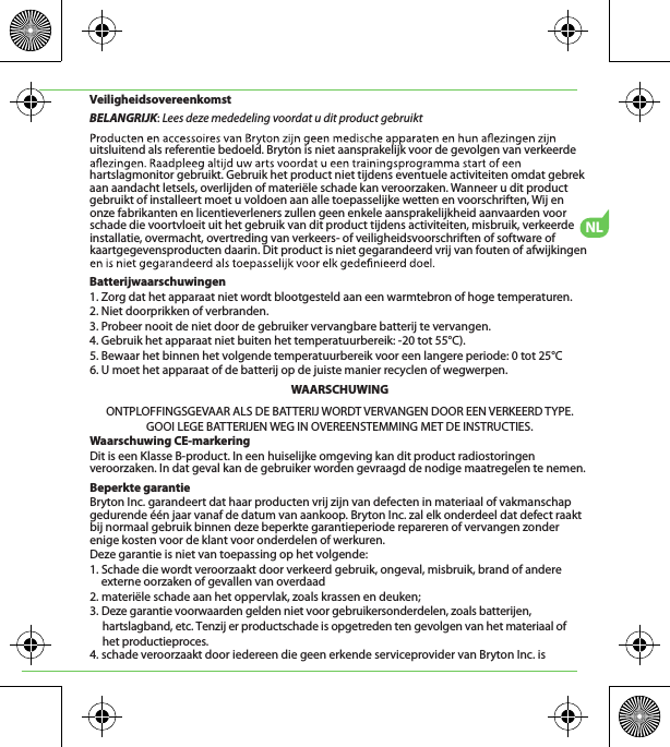 NLVeiligheidsovereenkomstBELANGRIJK: Lees deze mededeling voordat u dit product gebruiktuitsluitend als referentie bedoeld. Bryton is niet aansprakelijk voor de gevolgen van verkeerde hartslagmonitor gebruikt. Gebruik het product niet tijdens eventuele activiteiten omdat gebrek aan aandacht letsels, overlijden of materiële schade kan veroorzaken. Wanneer u dit product gebruikt of installeert moet u voldoen aan alle toepasselijke wetten en voorschriften, Wij en onze fabrikanten en licentieverleners zullen geen enkele aansprakelijkheid aanvaarden voor schade die voortvloeit uit het gebruik van dit product tijdens activiteiten, misbruik, verkeerde installatie, overmacht, overtreding van verkeers- of veiligheidsvoorschriften of software of kaartgegevensproducten daarin. Dit product is niet gegarandeerd vrij van fouten of afwijkingen Batterijwaarschuwingen1. Zorg dat het apparaat niet wordt blootgesteld aan een warmtebron of hoge temperaturen.2. Niet doorprikken of verbranden.3. Probeer nooit de niet door de gebruiker vervangbare batterij te vervangen.4. Gebruik het apparaat niet buiten het temperatuurbereik: -20 tot 55°C).5. Bewaar het binnen het volgende temperatuurbereik voor een langere periode: 0 tot 25°C6. U moet het apparaat of de batterij op de juiste manier recyclen of wegwerpen.WAARSCHUWINGONTPLOFFINGSGEVAAR ALS DE BATTERIJ WORDT VERVANGEN DOOR EEN VERKEERD TYPE.GOOI LEGE BATTERIJEN WEG IN OVEREENSTEMMING MET DE INSTRUCTIES.Waarschuwing CE-markeringDit is een Klasse B-product. In een huiselijke omgeving kan dit product radiostoringen veroorzaken. In dat geval kan de gebruiker worden gevraagd de nodige maatregelen te nemen.Beperkte garantieBryton Inc. garandeert dat haar producten vrij zijn van defecten in materiaal of vakmanschap gedurende één jaar vanaf de datum van aankoop. Bryton Inc. zal elk onderdeel dat defect raakt bij normaal gebruik binnen deze beperkte garantieperiode repareren of vervangen zonder enige kosten voor de klant voor onderdelen of werkuren. Deze garantie is niet van toepassing op het volgende:1. Schade die wordt veroorzaakt door verkeerd gebruik, ongeval, misbruik, brand of andere externe oorzaken of gevallen van overdaad2. materiële schade aan het oppervlak, zoals krassen en deuken; 3. Deze garantie voorwaarden gelden niet voor gebruikersonderdelen, zoals batterijen,      hartslagband, etc. Tenzij er productschade is opgetreden ten gevolgen van het materiaal of      het productieproces.4. schade veroorzaakt door iedereen die geen erkende serviceprovider van Bryton Inc. is