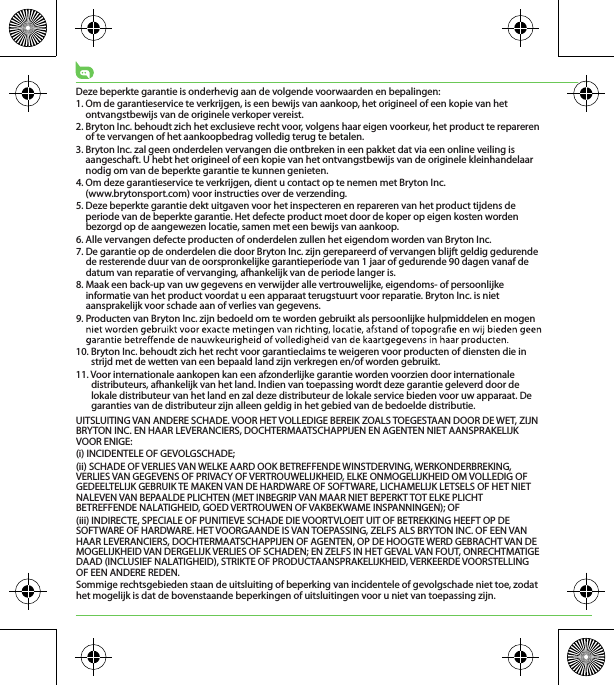 Deze beperkte garantie is onderhevig aan de volgende voorwaarden en bepalingen:1. Om de garantieservice te verkrijgen, is een bewijs van aankoop, het origineel of een kopie van het ontvangstbewijs van de originele verkoper vereist.2. Bryton Inc. behoudt zich het exclusieve recht voor, volgens haar eigen voorkeur, het product te repareren of te vervangen of het aankoopbedrag volledig terug te betalen.3. Bryton Inc. zal geen onderdelen vervangen die ontbreken in een pakket dat via een online veiling is aangeschaft. U hebt het origineel of een kopie van het ontvangstbewijs van de originele kleinhandelaar nodig om van de beperkte garantie te kunnen genieten.4. Om deze garantieservice te verkrijgen, dient u contact op te nemen met Bryton Inc. (www.brytonsport.com) voor instructies over de verzending.5. Deze beperkte garantie dekt uitgaven voor het inspecteren en repareren van het product tijdens de periode van de beperkte garantie. Het defecte product moet door de koper op eigen kosten worden bezorgd op de aangewezen locatie, samen met een bewijs van aankoop.6. Alle vervangen defecte producten of onderdelen zullen het eigendom worden van Bryton Inc.7. De garantie op de onderdelen die door Bryton Inc. zijn gerepareerd of vervangen blijft geldig gedurende de resterende duur van de oorspronkelijke garantieperiode van 1 jaar of gedurende 90 dagen vanaf de datum van reparatie of vervanging, afhankelijk van de periode langer is.8. Maak een back-up van uw gegevens en verwijder alle vertrouwelijke, eigendoms- of persoonlijke informatie van het product voordat u een apparaat terugstuurt voor reparatie. Bryton Inc. is niet aansprakelijk voor schade aan of verlies van gegevens.9. Producten van Bryton Inc. zijn bedoeld om te worden gebruikt als persoonlijke hulpmiddelen en mogen 10. Bryton Inc. behoudt zich het recht voor garantieclaims te weigeren voor producten of diensten die in strijd met de wetten van een bepaald land zijn verkregen en/of worden gebruikt.11. Voor internationale aankopen kan een afzonderlijke garantie worden voorzien door internationale distributeurs, afhankelijk van het land. Indien van toepassing wordt deze garantie geleverd door de lokale distributeur van het land en zal deze distributeur de lokale service bieden voor uw apparaat. De garanties van de distributeur zijn alleen geldig in het gebied van de bedoelde distributie. UITSLUITING VAN ANDERE SCHADE. VOOR HET VOLLEDIGE BEREIK ZOALS TOEGESTAAN DOOR DE WET, ZIJN BRYTON INC. EN HAAR LEVERANCIERS, DOCHTERMAATSCHAPPIJEN EN AGENTEN NIET AANSPRAKELIJK VOOR ENIGE:(i) INCIDENTELE OF GEVOLGSCHADE;(ii) SCHADE OF VERLIES VAN WELKE AARD OOK BETREFFENDE WINSTDERVING, WERKONDERBREKING, VERLIES VAN GEGEVENS OF PRIVACY OF VERTROUWELIJKHEID, ELKE ONMOGELIJKHEID OM VOLLEDIG OF GEDEELTELIJK GEBRUIK TE MAKEN VAN DE HARDWARE OF SOFTWARE, LICHAMELIJK LETSELS OF HET NIET NALEVEN VAN BEPAALDE PLICHTEN (MET INBEGRIP VAN MAAR NIET BEPERKT TOT ELKE PLICHT BETREFFENDE NALATIGHEID, GOED VERTROUWEN OF VAKBEKWAME INSPANNINGEN); OF(iii) INDIRECTE, SPECIALE OF PUNITIEVE SCHADE DIE VOORTVLOEIT UIT OF BETREKKING HEEFT OP DE SOFTWARE OF HARDWARE. HET VOORGAANDE IS VAN TOEPASSING, ZELFS ALS BRYTON INC. OF EEN VAN HAAR LEVERANCIERS, DOCHTERMAATSCHAPPIJEN OF AGENTEN, OP DE HOOGTE WERD GEBRACHT VAN DE MOGELIJKHEID VAN DERGELIJK VERLIES OF SCHADEN; EN ZELFS IN HET GEVAL VAN FOUT, ONRECHTMATIGE DAAD (INCLUSIEF NALATIGHEID), STRIKTE OF PRODUCTAANSPRAKELIJKHEID, VERKEERDE VOORSTELLING OF EEN ANDERE REDEN.Sommige rechtsgebieden staan de uitsluiting of beperking van incidentele of gevolgschade niet toe, zodat het mogelijk is dat de bovenstaande beperkingen of uitsluitingen voor u niet van toepassing zijn.