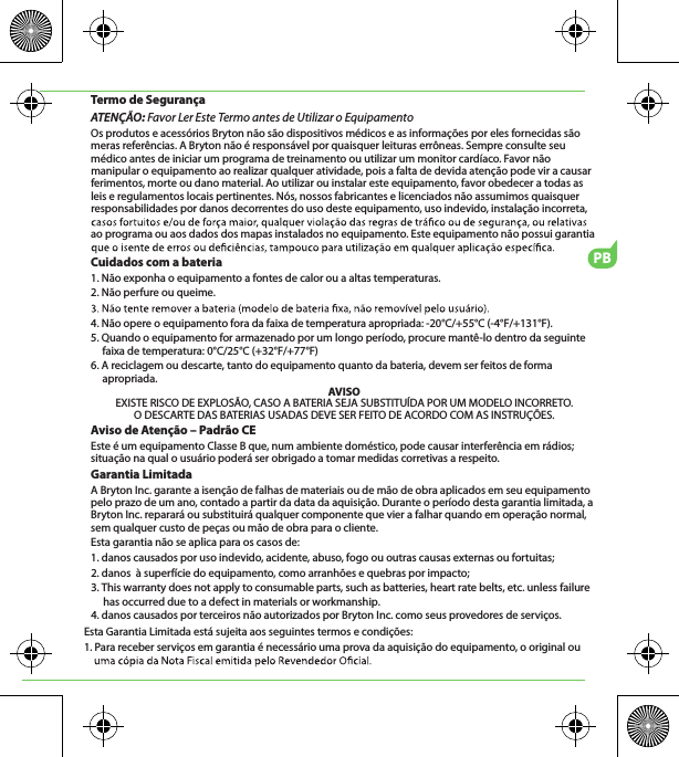 PBTermo de SegurançaATENÇÃO: Favor Ler Este Termo antes de Utilizar o EquipamentoOs produtos e acessórios Bryton não são dispositivos médicos e as informações por eles fornecidas são meras referências. A Bryton não é responsável por quaisquer leituras errôneas. Sempre consulte seu médico antes de iniciar um programa de treinamento ou utilizar um monitor cardíaco. Favor não manipular o equipamento ao realizar qualquer atividade, pois a falta de devida atenção pode vir a causar ferimentos, morte ou dano material. Ao utilizar ou instalar este equipamento, favor obedecer a todas as leis e regulamentos locais pertinentes. Nós, nossos fabricantes e licenciados não assumimos quaisquer responsabilidades por danos decorrentes do uso deste equipamento, uso indevido, instalação incorreta, ao programa ou aos dados dos mapas instalados no equipamento. Este equipamento não possui garantia Cuidados com a bateria1. Não exponha o equipamento a fontes de calor ou a altas temperaturas.2. Não perfure ou queime.4. Não opere o equipamento fora da faixa de temperatura apropriada: -20°C/+55°C (-4°F/+131°F).5. Quando o equipamento for armazenado por um longo período, procure mantê-lo dentro da seguinte faixa de temperatura: 0°C/25°C (+32°F/+77°F)6. A reciclagem ou descarte, tanto do equipamento quanto da bateria, devem ser feitos de forma apropriada. AVISOEXISTE RISCO DE EXPLOSÃO, CASO A BATERIA SEJA SUBSTITUÍDA POR UM MODELO INCORRETO.O DESCARTE DAS BATERIAS USADAS DEVE SER FEITO DE ACORDO COM AS INSTRUÇÕES.Aviso de Atenção – Padrão CEEste é um equipamento Classe B que, num ambiente doméstico, pode causar interferência em rádios; situação na qual o usuário poderá ser obrigado a tomar medidas corretivas a respeito.Garantia LimitadaA Bryton Inc. garante a isenção de falhas de materiais ou de mão de obra aplicados em seu equipamento pelo prazo de um ano, contado a partir da data da aquisição. Durante o período desta garantia limitada, a Bryton Inc. reparará ou substituirá qualquer componente que vier a falhar quando em operação normal, sem qualquer custo de peças ou mão de obra para o cliente. Esta garantia não se aplica para os casos de:1. danos causados por uso indevido, acidente, abuso, fogo ou outras causas externas ou fortuitas;2. danos  à superfície do equipamento, como arranhões e quebras por impacto;3. This warranty does not apply to consumable parts, such as batteries, heart rate belts, etc. unless failure      has occurred due to a defect in materials or workmanship.4. danos causados por terceiros não autorizados por Bryton Inc. como seus provedores de serviços.Esta Garantia Limitada está sujeita aos seguintes termos e condições:1. Para receber serviços em garantia é necessário uma prova da aquisição do equipamento, o original ou 