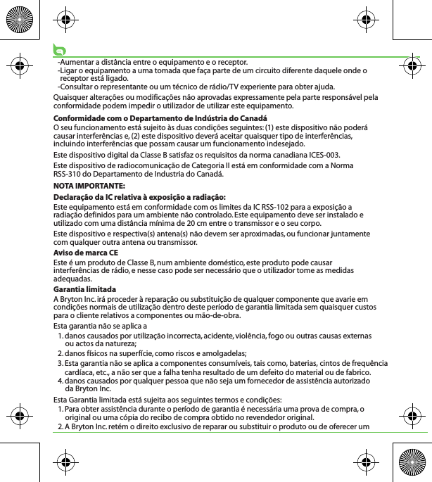 -Aumentar a distância entre o equipamento e o receptor.-Ligar o equipamento a uma tomada que faça parte de um circuito diferente daquele onde o receptor está ligado.-Consultar o representante ou um técnico de rádio/TV experiente para obter ajuda.Quaisquer alterações ou modificações não aprovadas expressamente pela parte responsável pela conformidade podem impedir o utilizador de utilizar este equipamento.Conformidade com o Departamento de Indústria do CanadáO seu funcionamento está sujeito às duas condições seguintes: (1) este dispositivo não poderá causar interferências e, (2) este dispositivo deverá aceitar quaisquer tipo de interferências, incluindo interferências que possam causar um funcionamento indesejado.Este dispositivo digital da Classe B satisfaz os requisitos da norma canadiana ICES-003.Este dispositivo de radiocomunicação de Categoria II está em conformidade com a Norma RSS-310 do Departamento de Industria do Canadá. NOTA IMPORTANTE:Declaração da IC relativa à exposição a radiação:Este equipamento está em conformidade com os limites da IC RSS-102 para a exposição a radiação definidos para um ambiente não controlado. Este equipamento deve ser instalado e utilizado com uma distância mínima de 20 cm entre o transmissor e o seu corpo.Este dispositivo e respectiva(s) antena(s) não devem ser aproximadas, ou funcionar juntamente com qualquer outra antena ou transmissor.Aviso de marca CEEste é um produto de Classe B, num ambiente doméstico, este produto pode causar interferências de rádio, e nesse caso pode ser necessário que o utilizador tome as medidas adequadas.Garantia limitadaA Bryton Inc. irá proceder à reparação ou substituição de qualquer componente que avarie em condições normais de utilização dentro deste período de garantia limitada sem quaisquer custos para o cliente relativos a componentes ou mão-de-obra. Esta garantia não se aplica a1. danos causados por utilização incorrecta, acidente, violência, fogo ou outras causas externas ou actos da natureza;2. danos físicos na superfície, como riscos e amolgadelas; 3. Esta garantia não se aplica a componentes consumíveis, tais como, baterias, cintos de frequência cardíaca, etc., a não ser que a falha tenha resultado de um defeito do material ou de fabrico.4. danos causados por qualquer pessoa que não seja um fornecedor de assistência autorizado da Bryton Inc.Esta Garantia limitada está sujeita aos seguintes termos e condições:1. Para obter assistência durante o período de garantia é necessária uma prova de compra, o original ou uma cópia do recibo de compra obtido no revendedor original.2. A Bryton Inc. retém o direito exclusivo de reparar ou substituir o produto ou de oferecer um 