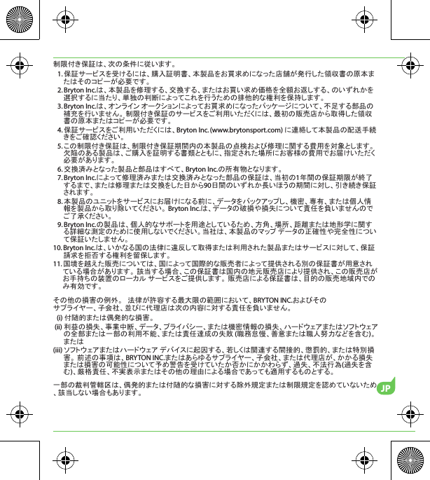 JP制限付き保証は、次の条件に従います。1. 保証サービスを受けるには、購入証明書、本製品をお買求めになった店舗が発行した領収書の原本またはそのコピーが必要です。2. Bryton Inc.は、本製品を修理する、交換する、またはお買い求め価格を全額お返しする、のいずれかを選択するに当たり、単独の判断によってこれを行うための排他的な権利を保持します。3. Bryton Inc.は、オンライン オークションによってお買求めになったパッケージについて、不足する部品の補充を行いません。 制限付き保証のサービスをご利用いただくには、最初の販売店から取得した領収書の原本またはコピーが必要です。4. 保証サービスをご利用いただくには、Bryton Inc. (www.brytonsport.com) に連絡して本製品の配送手続きをご確認ください。5. この制限付き保証は、制限付き保証期間内の本製品の点検および修理に関する費用を対象とします。 欠陥のある製品は、ご購入を証明する書類とともに、指定された場所にお客様の費用でお届けいただく必要があります。6. 交換済みとなった製品と部品はすべて、Bryton Inc.の所有物となります。7. Bryton Inc.によって修理済みまたは交換済みとなった部品の保証は、当初の1年間の保証期限が終了するまで、または修理または交換をした日から90日間のいずれか長いほうの期間に対し、引き続き保証されます。8. 本製品のユニットをサービスにお届けになる前に、データをバックアップし、機密、専有、または個人情報を製品から取り除いてください。 Bryton Inc.は、データの破損や損失について責任を負いませんのでご了承ください。9. Bryton Inc.の製品は、個人的なサポートを用途としているため、方角、場所、距離または地形学に関する詳細な測定のために使用しないでください。当社は、本製品のマップ データの正確性や完全性について保証いたしません。10. Bryton Inc.は、いかなる国の法律に違反して取得または利用された製品またはサービスに対して、保証請求を拒否する権利を留保します。11. 国境を越えた販売については、国によって国際的な販売者によって提供される別の保証書が用意されている場合があります。 該当する場合、この保証書は国内の地元販売店により提供され、この販売店がお手持ちの装置のローカル サービスをご提供します。 販売店による保証書は、目的の販売地域内でのみ有効です。その他の損害の例外。   法律が許容する最大限の範囲において、BRYTON INC.およびそのサプライヤー、子会社、並びに代理店は次の内容に対する責任を負いません。(i) 付随的または偶発的な損害。(ii) 利益の損失、事業中断、データ、プライバシー、または機密情報の損失、ハードウェアまたはソフトウェアの全部または一部の利用不能、または責任達成の失敗 (職務怠慢、善意または職人努力などを含む)。または(iii) ソフトウェアまたはハードウェア デバイスに起因する、若しくは関連する間接的、懲罰的、または特別損害。 前述の事項は、BRYTON INC.またはあらゆるサプライヤー、子会社、または代理店が、かかる損失または損害の可能性について予め警告を受けていたか否かにかかわらず、過失、不法行為(過失を含む)、厳格責任、不実表示またはその他の理由による場合であっても適用するものとする。一部の裁判管轄区は、偶発的または付随的な損害に対する除外規定または制限規定を認めていないため、該当しない場合もあります。