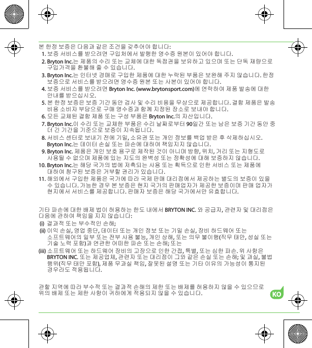 KO본 한정 보증은 다음과 같은 조건을 갖추어야 합니다:1. 보증 서비스를 받으려면 구입처에서 발행한 영수증 원본이 있어야 합니다.2. Bryton Inc.는 제품의 수리 또는 교체에 대한 독점권을 보유하고 있으며 또는 단독 재량으로 구입가격을 환불해 줄 수 있습니다.3. Bryton Inc.는 인터넷 경매로 구입한 제품에 대한 누락된 부품은 보완해 주지 않습니다. 한정 보증으로 서비스를 받으려면 영수증 원본 또는 사본이 있어야 합니다.4. 보증 서비스를 받으려면 Bryton Inc. (www.brytonsport.com)에 연락하여 제품 발송에 대한 안내를 받으십시오.5. 본 한정 보증은 보증 기간 동안 검사 및 수리 비용을 무상으로 제공합니다. 결함 제품은 발송 비용 소비자 부담으로 구매 영수증과 함께 지정된 장소로 보내야 합니다.6. 모든 교체된 결함 제품 또는 구성 부품은 Bryton Inc.의 자산입니다.7. Bryton Inc.이 수리 또는 교체한 부품은 수리 날짜로부터 90일간 또는 남은 보증 기간 동안 중 더 긴 기간을 기준으로 보증이 지속됩니다.8. 서비스 센터로 보내기 전에 기밀, 소유권 또는 개인 정보를 백업 받은 후 삭제하십시오. Bryton Inc.는 데이터 손실 또는 파손에 대하여 책임지지 않습니다.9. Bryton Inc. 제품은 개인 보호 용구로 제작된 것이 아니며 방향, 위치, 거리 또는 지형도로 사용될 수 없으며 제품에 있는 지도의 완벽성 또는 정확성에 대해 보증하지 않습니다.10. Bryton Inc.는 해당 국가의 법에 저촉되는 사용 또는 획득으로 인한 서비스 또는 제품에 대하여 청구된 보증은 거부할 권리가 있습니다.11. 해외에서 구입한 제품은 국가에 따라 국제 판매 대리점에서 제공하는 별도의 보증이 있을 수 있습니다. 가능한 경우 본 보증은 현지 국가의 판매업자가 제공한 보증이며 판매 업자가 현지에서 서비스를 제공합니다. 판매자 보증은 해당 국가에서만 유효합니다. 기타 파손에 대한 배제 법이 허용하는 한도 내에서 BRYTON INC. 와 공급자, 관련자 및 대리점은 다음에 관하여 책임을 지지 않습니다:(i)  결과적 또는 부수적인 손해;(ii) 이익 손실, 영업 중단, 데이터 또는 개인 정보 또는 기밀 손실, 장비 하드웨어 또는 소프트웨어의 일부 또는 전부 사용 불능, 개인 상해, 또는 의무 불이행(직무 태만, 성실 또는 기술 노력 포함)과 연관한 어떠한 파손 또는 손해; 또는(iii) 소프트웨어 또는 하드웨어 장비의 고장으로 인한 간접, 특별, 또는 심한 파손. 위 사항은 BRYTON INC. 또는 제공업체, 관련자 또는 대리점이 그와 같은 손실 또는 손해; 및 과실, 불법 행위(직무 태만 포함), 제품 무과실 책임, 잘못된 설명 또는 기타 이유의 가능성이 통지된 경우라도 적용됩니다.관할 지역에 따라 부수적 또는 결과적 손해의 제한 또는 배제를 허용하지 않을 수 있으므로 위의 배제 또는 제한 사항이 귀하에게 적용되지 않을 수 있습니다.