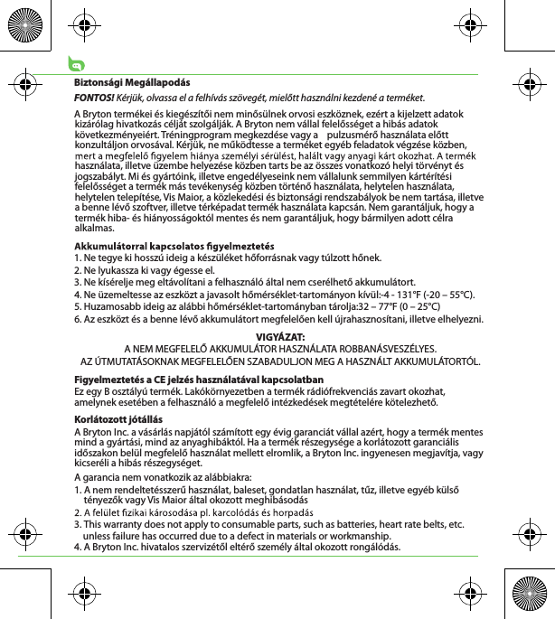 Biztonsági MegállapodásFONTOS! Kérjük, olvassa el a felhívás szövegét, mielőtt használni kezdené a terméket.A Bryton termékei és kiegészítői nem minősülnek orvosi eszköznek, ezért a kijelzett adatok kizárólag hivatkozás célját szolgálják. A Bryton nem vállal felelősséget a hibás adatok következményeiért. Tréningprogram megkezdése vagy a    pulzusmérő használata előtt konzultáljon orvosával. Kérjük, ne működtesse a terméket egyéb feladatok végzése közben, használata, illetve üzembe helyezése közben tarts be az összes vonatkozó helyi törvényt és jogszabályt. Mi és gyártóink, illetve engedélyeseink nem vállalunk semmilyen kártérítési felelősséget a termék más tevékenység közben történő használata, helytelen használata, helytelen telepítése, Vis Maior, a közlekedési és biztonsági rendszabályok be nem tartása, illetve a benne lévő szoftver, illetve térképadat termék használata kapcsán. Nem garantáljuk, hogy a termék hiba- és hiányosságoktól mentes és nem garantáljuk, hogy bármilyen adott célra alkalmas. 1. Ne tegye ki hosszú ideig a készüléket hőforrásnak vagy túlzott hőnek.2. Ne lyukassza ki vagy égesse el.3. Ne kísérelje meg eltávolítani a felhasználó által nem cserélhető akkumulátort.4. Ne üzemeltesse az eszközt a javasolt hőmérséklet-tartományon kívül:-4 - 131°F (-20 – 55°C).5. Huzamosabb ideig az alábbi hőmérséklet-tartományban tárolja:32 – 77°F (0 – 25°C)6. Az eszközt és a benne lévő akkumulátort megfelelően kell újrahasznosítani, illetve elhelyezni.VIGYÁZAT:A NEM MEGFELELŐ AKKUMULÁTOR HASZNÁLATA ROBBANÁSVESZÉLYES.AZ ÚTMUTATÁSOKNAK MEGFELELŐEN SZABADULJON MEG A HASZNÁLT AKKUMULÁTORTÓL.Figyelmeztetés a CE jelzés használatával kapcsolatbanEz egy B osztályú termék. Lakókörnyezetben a termék rádiófrekvenciás zavart okozhat, amelynek esetében a felhasználó a megfelelő intézkedések megtételére kötelezhető. Korlátozott jótállásA Bryton Inc. a vásárlás napjától számított egy évig garanciát vállal azért, hogy a termék mentes mind a gyártási, mind az anyaghibáktól. Ha a termék részegysége a korlátozott garanciális időszakon belül megfelelő használat mellett elromlik, a Bryton Inc. ingyenesen megjavítja, vagy kicseréli a hibás részegységet. A garancia nem vonatkozik az alábbiakra:1. A nem rendeltetésszerű használat, baleset, gondatlan használat, tűz, illetve egyéb külső tényezők vagy Vis Maior által okozott meghibásodás3. This warranty does not apply to consumable parts, such as batteries, heart rate belts, etc.     unless failure has occurred due to a defect in materials or workmanship.4. A Bryton Inc. hivatalos szervizétől eltérő személy által okozott rongálódás.