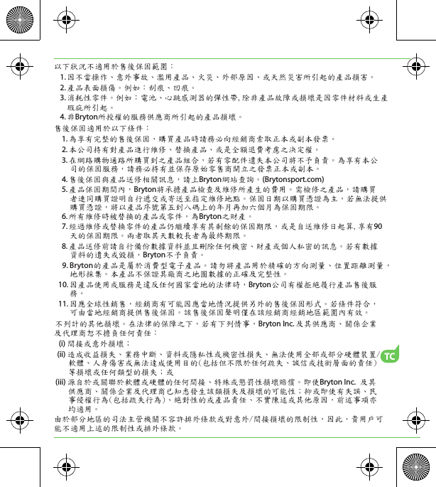 TC以下狀況不適用於售後保固範圍： 1. 因不當操作、意外事故、濫用產品、火災、外部原因、或天然災害所引起的產品損害。 2. 產品表面損傷。例如：刮痕、凹痕。  3. 消耗性零件。例如：電池、心跳感測器的彈性帶,除非產品故障或損壞是因零件材料或生產瑕疵所引起。 4. 非Bryton所授權的服務供應商所引起的產品損壞。售後保固適用於以下條件：  1. 為享有完整的售後保固，購買產品時請務必向經銷商索取正本或副本發票。  2. 本公司持有對產品進行維修、替換產品、或是全額退費考慮之決定權。  3. 在網路購物通路所購買到之產品組合，若有零配件遺失本公司將不予負責。為享有本公司的保固服務，請務必持有並保存原始零售商開立之發票正本或副本。  4. 售後保固與產品送修相關訊息，請上Bryton網站查詢。(Brytonsport.com)   5. 產品保固期間內，Bryton將承擔產品檢查及維修所產生的費用。需檢修之產品，請購買者連同購買證明自行遞交或寄送至指定維修地點。保固日期以購買憑證為主，若無法提供購買憑證，將以產品序號第五到八碼上的年月再加六個月為保固期限。  6. 所有維修時被替換的產品或零件，為Bryton之財產。  7. 經過維修或替換零件的產品仍繼續享有其剩餘的保固期限，或是自送維修日起算,享有90天的保固期限。兩者取其天數較長者為最終期限。  8. 產品送修前請自行備份數據資料並且刪除任何機密、財產或個人私密的訊息。若有數據資料的遺失或毀損，Bryton不予負責。  9. Bryton的產品是屬於消費型電子產品。請勿將產品用於精確的方向測量、位置距離測量，地形採集。本產品不保證其廠商之地圖數據的正確及完整性。10. 因產品使用或服務是違反任何國家當地的法律時，Bryton公司有權拒絕履行產品售後服務。11. 因應全球性銷售，經銷商有可能因應當地情況提供另外的售後保固形式。若條件符合，可由當地經銷商提供售後保固。該售後保固聲明僅在該經銷商經銷地區範圍內有效。不列計的其他損壞。在法律的保障之下，若有下列情事，Bryton Inc. 及其供應商、關係企業及代理商恕不擔負任何責任：  (i) 間接或意外損壞； (ii) 造成收益損失、業務中斷、資料或隱私性或機密性損失、無法使用全部或部分硬體裝置/軟體、人身傷害或無法達成使用目的(包括但不限於任何疏失、誠信或技術層面的責任)等損壞或任何類型的損失；或(iii) 源自於或關聯於軟體或硬體的任何間接、特殊或懲罰性損壞賠償。即使Bryton Inc. 及其供應商、關係企業及代理商已知悉發生該類損失及損壞的可能性；抑或即使有失誤、民事侵權行為(包括疏失行為)、絕對性的或產品責任、不實陳述或其他原因，前述事項亦均適用。由於部分地區的司法主管機關不容許排外條款或對意外/間接損壞的限制性，因此，貴用戶可能不適用上述的限制性或排外條款。