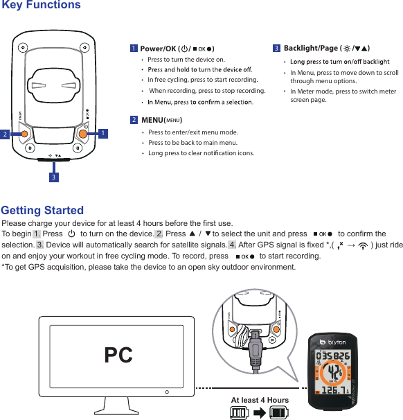 22MENU(      )Press to enter/exit menu mode.•Press to be back to main menu.•Long press to clear notication icons.•1Power/OK (     /             )•• In free cycling, press to start recording.•• When recording, press to stop recording.133Backlight/Page (      /        )In Menu, press to move down to scrollthrough menu options.Press to turn the device on.• •• In Meter mode, press to switch meterscreen page.Please charge your device for at least 4 hours before the first use.To begin 1. Press        to turn on the device. 2. Press      /     to select the unit and press              to confirm the selection. 3. Device will automatically search for satellite signals. 4. After GPS signal is fixed *,(      →       ) just ride on and enjoy your workout in free cycling mode. To record, press              to start recording.*To get GPS acquisition, please take the device to an open sky outdoor environment.Getting StartedKey FunctionsPCAt least 4 Hours
