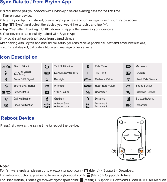 Sync Data to / from Bryton AppIt is required to pair your device with Bryton App before syncing data for the first time. 1.Turn on your device. 2.After Bryton App is installed, please sign up a new account or sign in with your Bryton account. 3.Tap &quot;BT Sync” ,and select the device you would like to pair , and tap “+”.4.Tap “Yes” after checking if UUID shown on app is the same as your device’s.5.Your device is successfully paired with Bryton App.6.It would start uploading tracks from paired device.After pairing with Bryton app and simple setup, you can receive phone call, text and email notifications, customize data grid, calibrate altitude and manage other settings. Icon DescriptionReboot DevicePress(      /      ) at the same time to reboot the device.For firmware update, please go to www.brytonsport.com&gt;      (Menu) &gt; Support &gt; Download.For video instructions, please go to www.brytonsport.com&gt;      (Menu) &gt; Support &gt; Tutorial.For User Manual, Please go to www.brytonsport.com&gt;     (Menu) &gt; Support &gt; Download &gt; Manual &gt; User Manuals.Note:21Weak GPS SignalStrong GPS Signal Bike 1/ Bike 2 Text NotificationDaylight Saving TimeAfternoon12hr or 24 hrGradient Altitude Gain Altitude Loss Distance 1Distance 2Ride TimePower StatusCall NotificationEmail NotificationBacklight  Trip TimeMaximumAverage Cadence ValueHeart Rate ValueOdometerDistanceHeart Rate Sensor Speed SensorCadence SensorBluetooth Active RecordingNo GPS Signal(Not fixed)