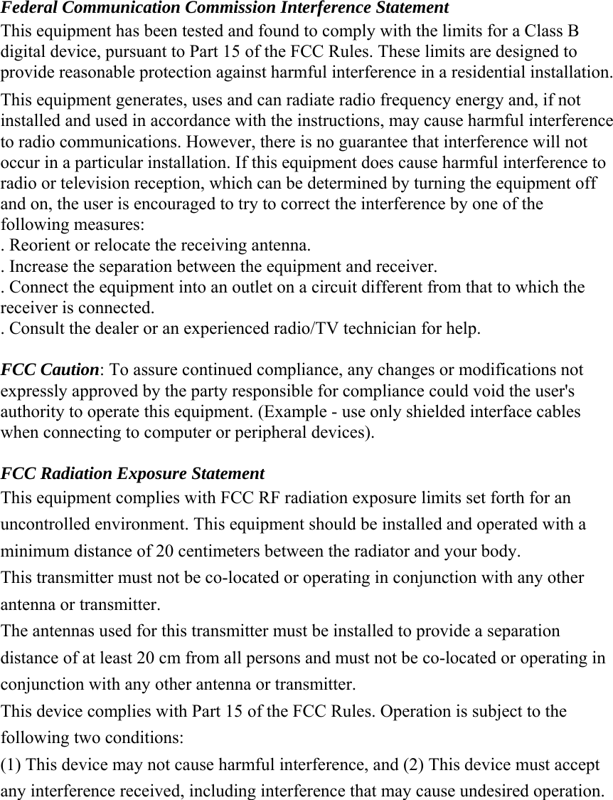  Federal Communication Commission Interference Statement This equipment has been tested and found to comply with the limits for a Class B digital device, pursuant to Part 15 of the FCC Rules. These limits are designed to provide reasonable protection against harmful interference in a residential installation. This equipment generates, uses and can radiate radio frequency energy and, if not installed and used in accordance with the instructions, may cause harmful interference to radio communications. However, there is no guarantee that interference will not occur in a particular installation. If this equipment does cause harmful interference to radio or television reception, which can be determined by turning the equipment off and on, the user is encouraged to try to correct the interference by one of the following measures: . Reorient or relocate the receiving antenna. . Increase the separation between the equipment and receiver. . Connect the equipment into an outlet on a circuit different from that to which the receiver is connected. . Consult the dealer or an experienced radio/TV technician for help.  FCC Caution: To assure continued compliance, any changes or modifications not expressly approved by the party responsible for compliance could void the user&apos;s authority to operate this equipment. (Example - use only shielded interface cables when connecting to computer or peripheral devices).  FCC Radiation Exposure Statement This equipment complies with FCC RF radiation exposure limits set forth for an uncontrolled environment. This equipment should be installed and operated with a minimum distance of 20 centimeters between the radiator and your body. This transmitter must not be co-located or operating in conjunction with any other antenna or transmitter. The antennas used for this transmitter must be installed to provide a separation distance of at least 20 cm from all persons and must not be co-located or operating in conjunction with any other antenna or transmitter. This device complies with Part 15 of the FCC Rules. Operation is subject to the following two conditions: (1) This device may not cause harmful interference, and (2) This device must accept any interference received, including interference that may cause undesired operation.          