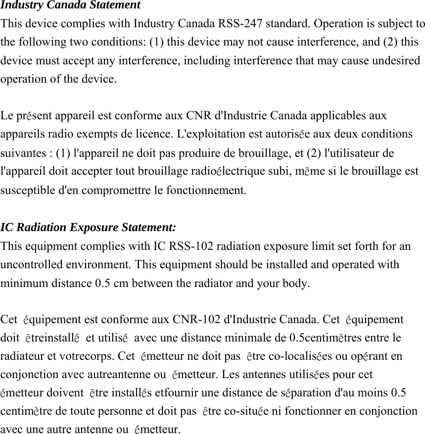 Industry Canada Statement This device complies with Industry Canada RSS-247 standard. Operation is subject to the following two conditions: (1) this device may not cause interference, and (2) this device must accept any interference, including interference that may cause undesired operation of the device. Le présent appareil est conforme aux CNR d&apos;Industrie Canada applicables aux appareils radio exempts de licence. L&apos;exploitation est autorisée aux deux conditions suivantes : (1) l&apos;appareil ne doit pas produire de brouillage, et (2) l&apos;utilisateur de l&apos;appareil doit accepter tout brouillage radioélectrique subi, même si le brouillage est susceptible d&apos;en compromettre le fonctionnement. IC Radiation Exposure Statement: This equipment complies with IC RSS-102 radiation exposure limit set forth for an uncontrolled environment. This equipment should be installed and operated with minimum distance 0.5 cm between the radiator and your body. Cet équipement est conforme aux CNR-102 d&apos;Industrie Canada. Cet équipement doit êtreinstallé et utilisé avec une distance minimale de 0.5centimètres entre le radiateur et votrecorps. Cet émetteur ne doit pas être co-localisées ou opérant en conjonction avec autreantenne ou émetteur. Les antennes utilisées pour cet émetteur doivent être installés etfournir une distance de séparation d&apos;au moins 0.5 centimètre de toute personne et doit pas être co-située ni fonctionner en conjonction avec une autre antenne ou  émetteur. 