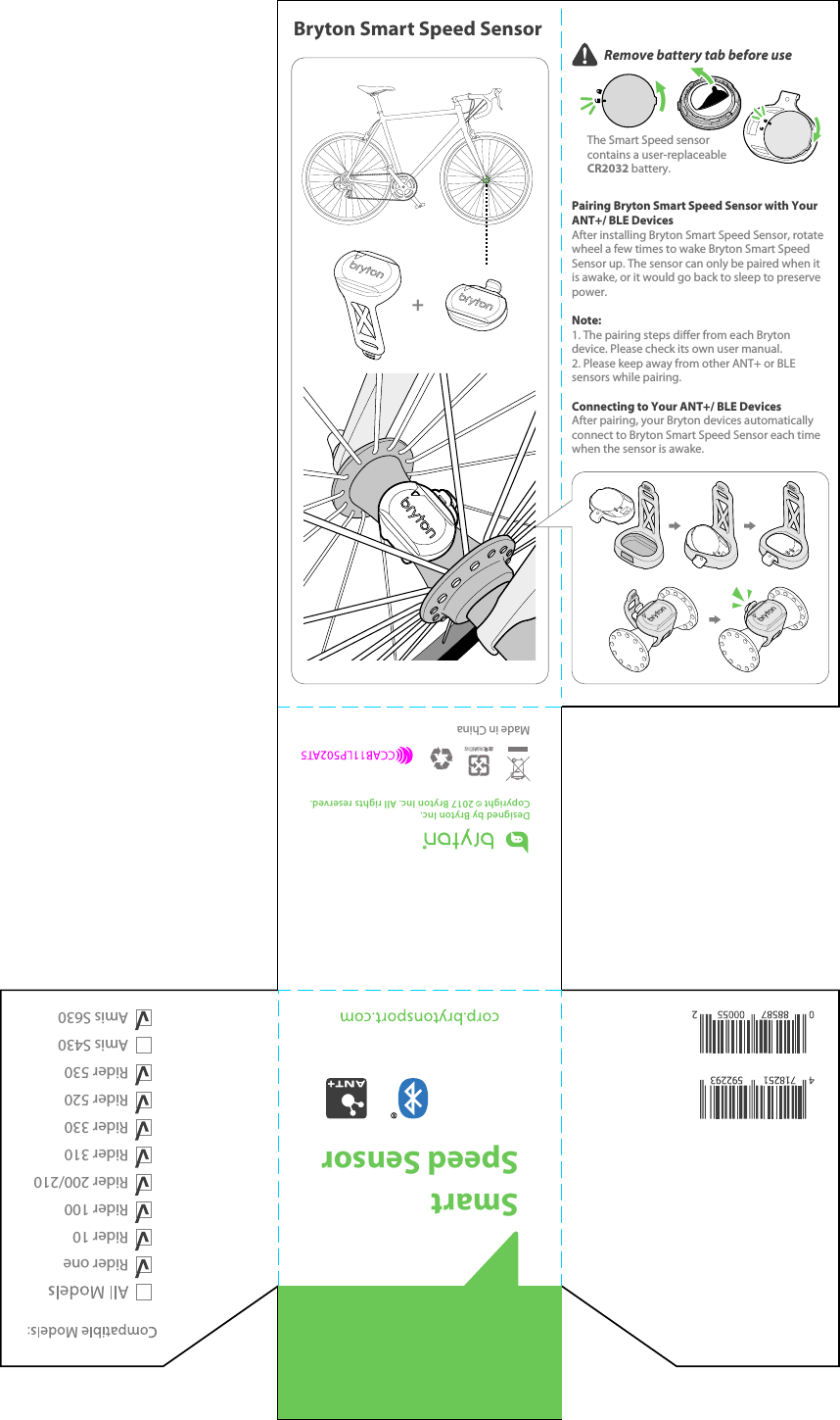 The Smart Speed sensor contains a user-replaceable CR2032 battery.Remove battery tab before use Rider oneRider 10Rider 100Rider 200/210Rider 310Rider 330Rider 520Rider 530Amis S430Amis S630Smart Speed SensorDesigned by Bryton Inc.Copyright    2017 Bryton Inc. All rights reserved.Bryton Smart Speed Sensor+Pairing Bryton Smart Speed Sensor with Your ANT+/ BLE Devices After installing Bryton Smart Speed Sensor, rotate wheel a few times to wake Bryton Smart Speed Sensor up. The sensor can only be paired when it is awake, or it would go back to sleep to preserve power. Note: 1. The pairing steps dier from each Bryton device. Please check its own user manual. 2. Please keep away from other ANT+ or BLE sensors while pairing.Connecting to Your ANT+/ BLE Devices After pairing, your Bryton devices automatically connect to Bryton Smart Speed Sensor each time when the sensor is awake. Made in China