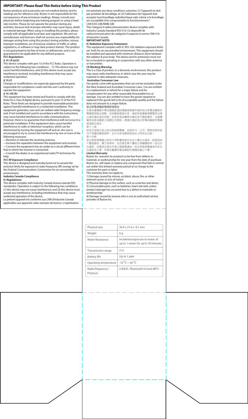 Bryton products and accessories are not medical devices and its readings are for reference only. Bryton is not responsibile for the consequences of any erroneous readings. Always consult your physician before beginning any training program or using a heart rate monitor. Please do not operate the product during any activities, because lack of proper attention may cause injury, death or material damage. When using or installing this product, please comply with all applicable local laws and regulation. We and our manufactuers and licensors shall not assume any responsibility for damages arising from using this product during activities, misuse, improper installation, act of God,any violation of traffic or safety regulations, or software or map data product therein. This product is not guaranteed to be free of errors or deficiencies, and is not guaranteed to be applicable for any defined purpose.        FCC Regulations:§ 15.19 (a)(3)This device complies with part 15 of the FCC Rules. Operation is subject to the following two conditions:    (1) This device may not cause harmful interference, and (2) this device must accept any interference received, including interference that may cause undesired operation.§ 15.21Changes or modifications not expressly approved by the party responsible for compliance could void the user‘s authority to operate the equipment.§ 15.105 (b)This equipment has been tested and found to comply with the limits for a Class B digital device, pursuant to part 15 of the FCC Rules. These limits are designed to provide reasonable protection against harmful interference in a residential installation. This equipment generates, uses and can radiate radio frequency energy and, if not installed and used in accordance with the instructions, may cause harmful interference to radio communications. However, there is no guarantee that interference will not occur in a particular installation. If this equipment does cause harmful interference to radio or television reception, which can be determined by turning the equipment off and on, the user is encouraged to try to correct the interference by one or more of the following measures:—Reorient or relocate the receiving antenna.—Increase the separation between the equipment and receiver.—Connect the equipment into an outlet on a circuit different from that to which the receiver is connected.—Consult the dealer or an experienced radio/TV technician for help.FCC RF Exposure ComplianceThis device is designed and manufactured not to exceed the emission limits for exposure to radio frequency (RF) energy set by the Federal Communications Commission for an uncontrolled environment.Industry Canada ComplianceIC Regulations:This device complies with Industry Canada license-exempt RSS standard(s). Operation is subject to the following two conditions: (1) this device may not cause interference, and (2) this device must accept any interference, including interference that may cause undesired operation of the device.Le présent appareil est conforme aux CNR d&apos;Industrie Canada applicables aux appareils radio exempts de licence. L&apos;exploitation IMPORTANT: Please Read This Notice before Using This Product est autorisée aux deux conditions suivantes: (1) l&apos;appareil ne doit pas produire de brouillage, et (2) l&apos;utilisateur de l&apos;appareil doit accepter tout brouillage radioélectrique subi, même si le brouillage est susceptible d&apos;en compromettre le fonctionnement.&quot;CAN ICES-3(B)/NMB-3(B)This Category II radiocommunication device complies with Industry Canada Standard RSS-310. Ce dispositif de radiocommunication de catégorie II respecte la norme CNR-310 d’Industrie Canada. IMPORTANT NOTE:IC Radiation Exposure Statement:This equipment complies with IC RSS-102 radiation exposure limits set  forth for an uncontrolled environment. This equipment should be installed and operated with minimum distance 20cm between the radiator &amp; your body. This device and its antenna(s) must not be co-located or operating in conjunction with any other antenna or transmitter.CE Marking WarningThis is a Class B product, in a domestic environment, this product may cause radio interference, in which case the user may be required to take adequate measures. Australian Consumer LawOur goods come with guarantees that can not be excluded under the New Zealand and Australian Consumer Laws. You are entitled to a replacement or refund for a major failure and for compensation for any other reasonably foreseeable loss or damage. You are also entitled to have the goods repaired or replaced if the goods fail to be of acceptable quality and the failure does not amount to a major failure.低功率電波輻射電機管理宣告本產品僅遵循中華民國國家通訊傳播委員會所頒佈低功率電波輻射性電機管理辦法規範，並經驗證通過合格，請使用者遵循相關電信法規以避免違反規定受罰。若使用者欲攜帶本機至其它國家應用，也請遵循該地區或國家之相關法令限制。根據交通部低功率電波輻射性電機管理辦法規定：第十二條經型式認證合格之低功率射頻電機，非經許可，公司、商號或使用者均不得擅自變更頻率，加大功率或變更原設計之特性及功能。第十四條低功率射頻電機之使用不得影響飛航安全及干擾合法通信；經發現有干擾現象時，應立即停用，並改善至無干擾時方得繼續使用。前功合法通信，依電信法規定作業之無線電通信。低功率射頻電機須忍受合法通信或工業、科學及醫療用電波輻射性電機設備之干擾。Limited Warranty Bryton Inc. warrants its products to be free from defects in materials or workmanship for one year from the date of purchase. Bryton Inc. will repair or replace any component that fails in normal use within this limited warranty period at no charge to the customer for parts or labor. This warranty does not apply to, 1) Damage caused by misuse, accident, abuse, fire, or other external causes or acts of nature 2) Physical damage to the surface, such as scratches and dents; 3) Consumable parts, such as batteries, heart rate belt, unless product damage has occurred due to a defect in materials or workmanship 4) Damage caused by anyone who is not an authorized service provider of Bryton Inc.Physical sizeWeightWater ResistanceTransmission rangeBattery lifeOperating temperatureRadio frequency / Protocol36.9 x 31.6 x  8.1 mm 6 g  Incidental exposure to water of up to 1 meter for up to 30 minutes3 mUp to 1 year-10 oC ~ 60 oC2.4GHZ / Bluetooth 4.0 and ANT+
