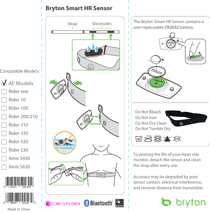 CR2032+Rider oneRider 10Rider 100Rider 200/210Rider 310Rider 330Rider 520Rider 530Amis S430Amis S630OPENStrap Electrodes40Do Not BleachDo Not IronDo Not Dry CleanDo Not Tumble DryMade in ChinaBryton Smart HR SensorTo prolong the life of your heart rate monitor, detach the sensor and clean the strap after every use.Accuracy may be degraded by poor sensor contact, electrical interference, and receiver distance from transmitter.The Bryton Smart HR Sensor contains a user-replaceable CR2032 battery.