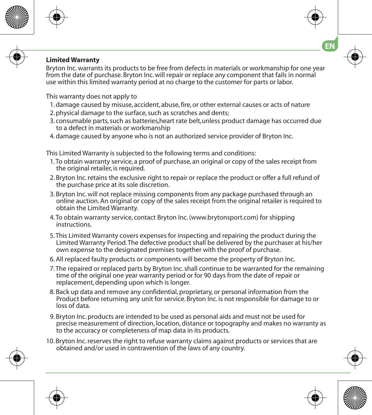 5. This Limited Warranty covers expenses for inspecting and repairing the product during the Limited Warranty Period. The defective product shall be delivered by the purchaser at his/her own expense to the designated premises together with the proof of purchase.6. All replaced faulty products or components will become the property of Bryton Inc.7. The repaired or replaced parts by Bryton Inc. shall continue to be warranted for the remaining time of the original one year warranty period or for 90 days from the date of repair or replacement, depending upon which is longer.8. Back up data and remove any confidential, proprietary, or personal information from the Product before returning any unit for service. Bryton Inc. is not responsible for damage to or loss of data.9. Bryton Inc. products are intended to be used as personal aids and must not be used for precise measurement of direction, location, distance or topography and makes no warranty as to the accuracy or completeness of map data in its products. 10. Bryton Inc. reserves the right to refuse warranty claims against products or services that are obtained and/or used in contravention of the laws of any country.Limited WarrantyBryton Inc. warrants its products to be free from defects in materials or workmanship for one year from the date of purchase. Bryton Inc. will repair or replace any component that fails in normal use within this limited warranty period at no charge to the customer for parts or labor. This warranty does not apply to1. damage caused by misuse, accident, abuse, fire, or other external causes or acts of nature2. physical damage to the surface, such as scratches and dents; 3. consumable parts, such as batteries,heart rate belt,  unless product damage has occurred due materials or workmanship4. damage caused by anyone who is not an authorized service provider of Bryton Inc.This Limited Warranty is subjected to the following terms and conditions:1. To obtain warranty service, a proof of purchase, an original or copy of the sales receipt from the original retailer, is required.2. Bryton Inc. retains the exclusive right to repair or replace the product or offer a full refund ofthe purchase price at its sole discretion.3. Bryton Inc. will not replace missing components from any package purchased through an online auction. An original or copy of the sales receipt from the original retailer is required to obtain the Limited Warranty.4. To obtain warranty service, contact Bryton Inc. (www.brytonsport.com) for shipping instructions.ENto a defect in