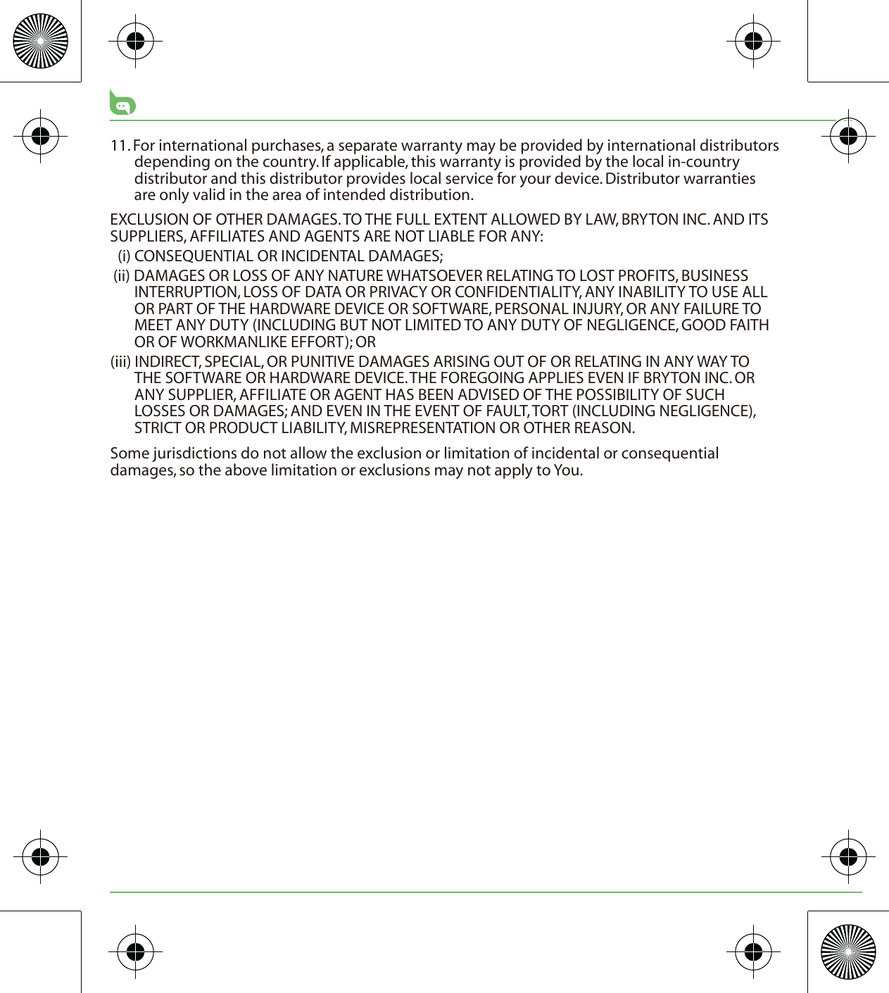 11. For international purchases, a separate warranty may be provided by international distributors depending on the country. If applicable, this warranty is provided by the local in-country distributor and this distributor provides local service for your device. Distributor warranties are only valid in the area of intended distribution. EXCLUSION OF OTHER DAMAGES. TO THE FULL EXTENT ALLOWED BY LAW, BRYTON INC. AND ITS SUPPLIERS, AFFILIATES AND AGENTS ARE NOT LIABLE FOR ANY:(i) CONSEQUENTIAL OR INCIDENTAL DAMAGES;(ii) DAMAGES OR LOSS OF ANY NATURE WHATSOEVER RELATING TO LOST PROFITS, BUSINESS INTERRUPTION, LOSS OF DATA OR PRIVACY OR CONFIDENTIALITY, ANY INABILITY TO USE ALL OR PART OF THE HARDWARE DEVICE OR SOFTWARE, PERSONAL INJURY, OR ANY FAILURE TO MEET ANY DUTY (INCLUDING BUT NOT LIMITED TO ANY DUTY OF NEGLIGENCE, GOOD FAITH OR OF WORKMANLIKE EFFORT); OR(iii) INDIRECT, SPECIAL, OR PUNITIVE DAMAGES ARISING OUT OF OR RELATING IN ANY WAY TO THE SOFTWARE OR HARDWARE DEVICE. THE FOREGOING APPLIES EVEN IF BRYTON INC. OR ANY SUPPLIER, AFFILIATE OR AGENT HAS BEEN ADVISED OF THE POSSIBILITY OF SUCH LOSSES OR DAMAGES; AND EVEN IN THE EVENT OF FAULT, TORT (INCLUDING NEGLIGENCE), STRICT OR PRODUCT LIABILITY, MISREPRESENTATION OR OTHER REASON.Some jurisdictions do not allow the exclusion or limitation of incidental or consequential damages, so the above limitation or exclusions may not apply to You.