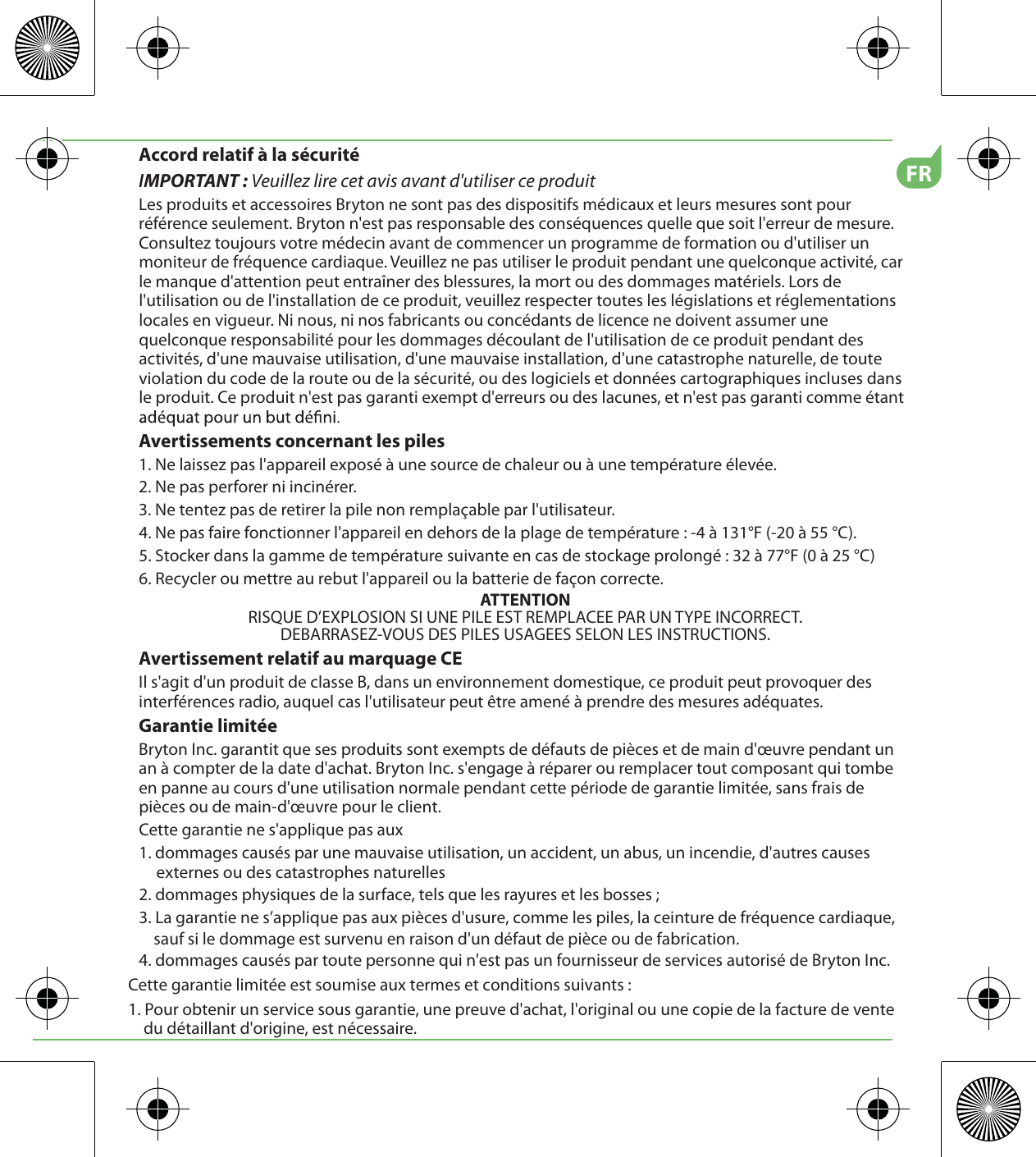 FRAccord relatif à la sécuritéIMPORTANT : Veuillez lire cet avis avant d&apos;utiliser ce produitLes produits et accessoires Bryton ne sont pas des dispositifs médicaux et leurs mesures sont pour référence seulement. Bryton n&apos;est pas responsable des conséquences quelle que soit l&apos;erreur de mesure. Consultez toujours votre médecin avant de commencer un programme de formation ou d&apos;utiliser un moniteur de fréquence cardiaque. Veuillez ne pas utiliser le produit pendant une quelconque activité, car le manque d&apos;attention peut entraîner des blessures, la mort ou des dommages matériels. Lors de l&apos;utilisation ou de l&apos;installation de ce produit, veuillez respecter toutes les législations et réglementations locales en vigueur. Ni nous, ni nos fabricants ou concédants de licence ne doivent assumer une quelconque responsabilité pour les dommages découlant de l&apos;utilisation de ce produit pendant des activités, d&apos;une mauvaise utilisation, d&apos;une mauvaise installation, d&apos;une catastrophe naturelle, de toute violation du code de la route ou de la sécurité, ou des logiciels et données cartographiques incluses dans le produit. Ce produit n&apos;est pas garanti exempt d&apos;erreurs ou des lacunes, et n&apos;est pas garanti comme étant Avertissements concernant les piles1. Ne laissez pas l&apos;appareil exposé à une source de chaleur ou à une température élevée.2. Ne pas perforer ni incinérer.3. Ne tentez pas de retirer la pile non remplaçable par l&apos;utilisateur.4. Ne pas faire fonctionner l&apos;appareil en dehors de la plage de température : -4 à 131°F (-20 à 55 °C).5. Stocker dans la gamme de température suivante en cas de stockage prolongé : 32 à 77°F (0 à 25 °C)6. Recycler ou mettre au rebut l&apos;appareil ou la batterie de façon correcte.ATTENTIONRISQUE D’EXPLOSION SI UNE PILE EST REMPLACEE PAR UN TYPE INCORRECT.DEBARRASEZ-VOUS DES PILES USAGEES SELON LES INSTRUCTIONS.Avertissement relatif au marquage CEIl s&apos;agit d&apos;un produit de classe B, dans un environnement domestique, ce produit peut provoquer des interférences radio, auquel cas l&apos;utilisateur peut être amené à prendre des mesures adéquates.Garantie limitéeBryton Inc. garantit que ses produits sont exempts de défauts de pièces et de main d&apos;œuvre pendant un an à compter de la date d&apos;achat. Bryton Inc. s&apos;engage à réparer ou remplacer tout composant qui tombe en panne au cours d&apos;une utilisation normale pendant cette période de garantie limitée, sans frais de pièces ou de main-d&apos;œuvre pour le client. Cette garantie ne s&apos;applique pas aux1. dommages causés par une mauvaise utilisation, un accident, un abus, un incendie, d&apos;autres causes externes ou des catastrophes naturelles2. dommages physiques de la surface, tels que les rayures et les bosses ; 3. La garantie ne s’applique pas aux pièces d&apos;usure, comme les piles, la ceinture de fréquence cardiaque,     sauf si le dommage est survenu en raison d&apos;un défaut de pièce ou de fabrication.4. dommages causés par toute personne qui n&apos;est pas un fournisseur de services autorisé de Bryton Inc.Cette garantie limitée est soumise aux termes et conditions suivants :1. Pour obtenir un service sous garantie, une preuve d&apos;achat, l&apos;original ou une copie de la facture de vente du détaillant d&apos;origine, est nécessaire.