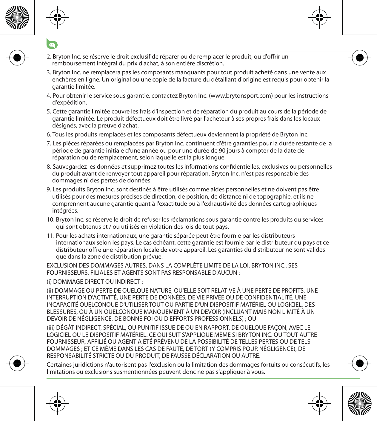 remboursement intégral du prix d&apos;achat, à son entière discrétion.3. Bryton Inc. ne remplacera pas les composants manquants pour tout produit acheté dans une vente aux enchères en ligne. Un original ou une copie de la facture du détaillant d&apos;origine est requis pour obtenir la garantie limitée.4. Pour obtenir le service sous garantie, contactez Bryton Inc. (www.brytonsport.com) pour les instructions d&apos;expédition.5. Cette garantie limitée couvre les frais d&apos;inspection et de réparation du produit au cours de la période de garantie limitée. Le produit défectueux doit être livré par l&apos;acheteur à ses propres frais dans les locaux désignés, avec la preuve d&apos;achat.6. Tous les produits remplacés et les composants défectueux deviennent la propriété de Bryton Inc.7. Les pièces réparées ou remplacées par Bryton Inc. continuent d&apos;être garanties pour la durée restante de la période de garantie initiale d&apos;une année ou pour une durée de 90 jours à compter de la date de réparation ou de remplacement, selon laquelle est la plus longue.du produit avant de renvoyer tout appareil pour réparation. Bryton Inc. n&apos;est pas responsable des dommages ni des pertes de données.9. Les produits Bryton Inc. sont destinés à être utilisés comme aides personnelles et ne doivent pas être utilisés pour des mesures précises de direction, de position, de distance ni de topographie, et ils ne comprennent aucune garantie quant à l&apos;exactitude ou à l&apos;exhaustivité des données cartographiques intégrées. 10. Bryton Inc. se réserve le droit de refuser les réclamations sous garantie contre les produits ou services qui sont obtenus et / ou utilisés en violation des lois de tout pays.11. Pour les achats internationaux, une garantie séparée peut être fournie par les distributeurs internationaux selon les pays. Le cas échéant, cette garantie est fournie par le distributeur du pays et ce eil. Les garanties du distributeur ne sont valides que dans la zone de distribution prévue. EXCLUSION DES DOMMAGES AUTRES. DANS LA COMPLÈTE LIMITE DE LA LOI, BRYTON INC., SES FOURNISSEURS, FILIALES ET AGENTS SONT PAS RESPONSABLE D&apos;AUCUN :(i) DOMMAGE DIRECT OU INDIRECT ;(ii) DOMMAGE OU PERTE DE QUELQUE NATURE, QU&apos;ELLE SOIT RELATIVE À UNE PERTE DE PROFITS, UNE INTERRUPTION D&apos;ACTIVITÉ, UNE PERTE DE DONNÉES, DE VIE PRIVÉE OU DE CONFIDENTIALITÉ, UNE INCAPACITÉ QUELCONQUE D&apos;UTILISER TOUT OU PARTIE D&apos;UN DISPOSITIF MATÉRIEL OU LOGICIEL, DES BLESSURES, OU À UN QUELCONQUE MANQUEMENT À UN DEVOIR (INCLUANT MAIS NON LIMITÉ À UN DEVOIR DE NÉGLIGENCE, DE BONNE FOI OU D&apos;EFFORTS PROFESSIONNELS) ; OU(iii) DÉGÂT INDIRECT, SPÉCIAL, OU PUNITIF ISSUE DE OU EN RAPPORT, DE QUELQUE FAÇON, AVEC LE LOGICIEL OU LE DISPOSITIF MATÉRIEL. CE QUI SUIT S&apos;APPLIQUE MÊME SI BRYTON INC. OU TOUT AUTRE FOURNISSEUR, AFFILIÉ OU AGENT A ÉTÉ PRÉVENU DE LA POSSIBILITÉ DE TELLES PERTES OU DE TELS DOMMAGES ; ET CE MÊME DANS LES CAS DE FAUTE, DE TORT (Y COMPRIS POUR NÉGLIGENCE), DE RESPONSABILITÉ STRICTE OU DU PRODUIT, DE FAUSSE DÉCLARATION OU AUTRE.Certaines juridictions n&apos;autorisent pas l&apos;exclusion ou la limitation des dommages fortuits ou consécutifs, les limitations ou exclusions susmentionnées peuvent donc ne pas s&apos;appliquer à vous.