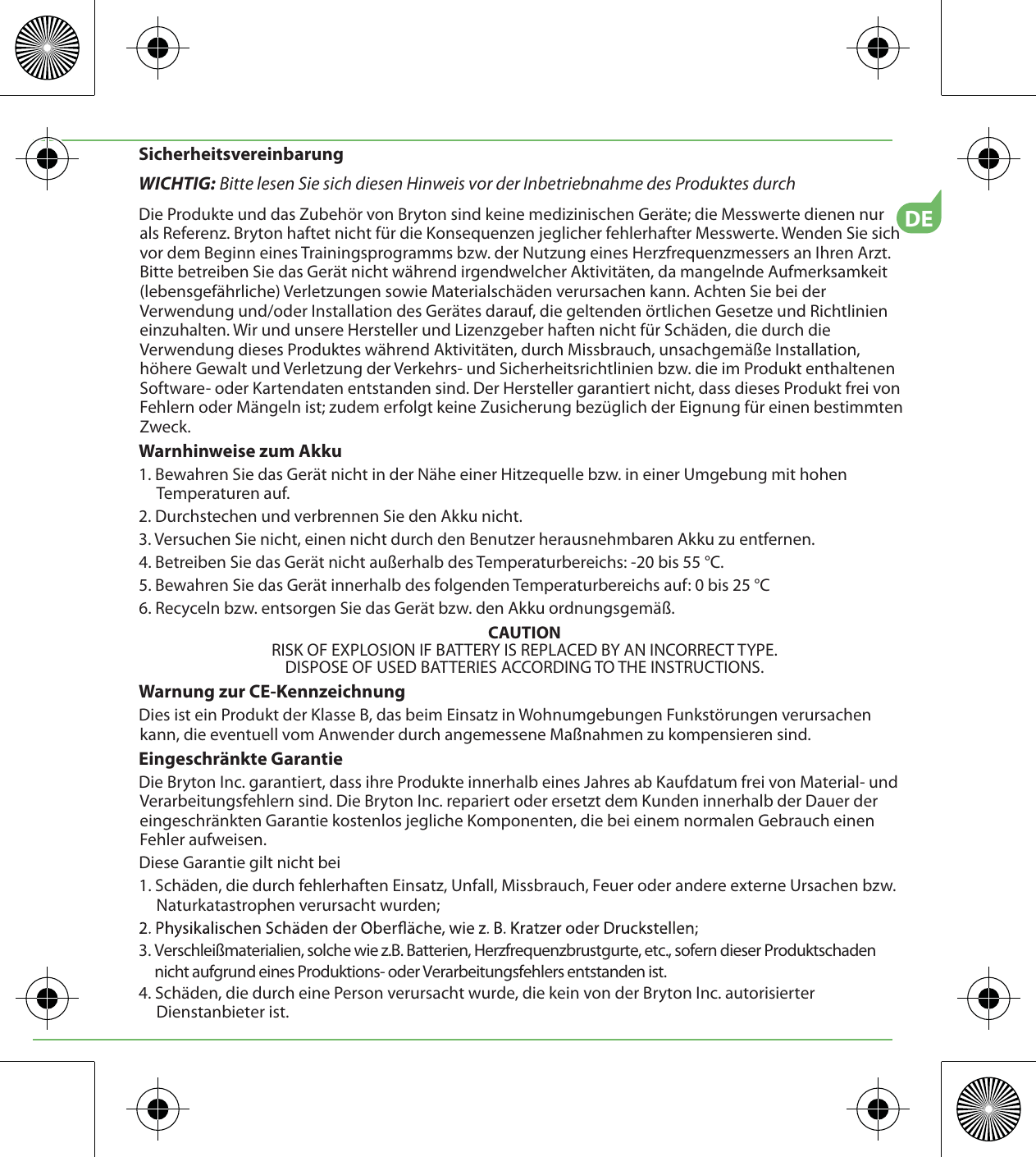 DESicherheitsvereinbarungWICHTIG: Bitte lesen Sie sich diesen Hinweis vor der Inbetriebnahme des Produktes durchDie Produkte und das Zubehör von Bryton sind keine medizinischen Geräte; die Messwerte dienen nur  als Referenz. Bryton haftet nicht für die Konsequenzen jeglicher fehlerhafter Messwerte. Wenden Sie sich vor dem Beginn eines Trainingsprogramms bzw. der Nutzung eines Herzfrequenzmessers an Ihren Arzt. Bitte betreiben Sie das Gerät nicht während irgendwelcher Aktivitäten, da mangelnde Aufmerksamkeit (lebensgefährliche) Verletzungen sowie Materialschäden verursachen kann. Achten Sie bei der Verwendung und/oder Installation des Gerätes darauf, die geltenden örtlichen Gesetze und Richtlinien einzuhalten. Wir und unsere Hersteller und Lizenzgeber haften nicht für Schäden, die durch die Verwendung dieses Produktes während Aktivitäten, durch Missbrauch, unsachgemäße Installation, höhere Gewalt und Verletzung der Verkehrs- und Sicherheitsrichtlinien bzw. die im Produkt enthaltenen Software- oder Kartendaten entstanden sind. Der Hersteller garantiert nicht, dass dieses Produkt frei von Fehlern oder Mängeln ist; zudem erfolgt keine Zusicherung bezüglich der Eignung für einen bestimmten Zweck. Warnhinweise zum Akku1. Bewahren Sie das Gerät nicht in der Nähe einer Hitzequelle bzw. in einer Umgebung mit hohen Temperaturen auf.2. Durchstechen und verbrennen Sie den Akku nicht.3. Versuchen Sie nicht, einen nicht durch den Benutzer herausnehmbaren Akku zu entfernen.4. Betreiben Sie das Gerät nicht außerhalb des Temperaturbereichs: -20 bis 55 °C.5. Bewahren Sie das Gerät innerhalb des folgenden Temperaturbereichs auf: 0 bis 25 °C6. Recyceln bzw. entsorgen Sie das Gerät bzw. den Akku ordnungsgemäß.CAUTIONRISK OF EXPLOSION IF BATTERY IS REPLACED BY AN INCORRECT TYPE.DISPOSE OF USED BATTERIES ACCORDING TO THE INSTRUCTIONS.Warnung zur CE-KennzeichnungDies ist ein Produkt der Klasse B, das beim Einsatz in Wohnumgebungen Funkstörungen verursachen kann, die eventuell vom Anwender durch angemessene Maßnahmen zu kompensieren sind.Eingeschränkte GarantieDie Bryton Inc. garantiert, dass ihre Produkte innerhalb eines Jahres ab Kaufdatum frei von Material- und Verarbeitungsfehlern sind. Die Bryton Inc. repariert oder ersetzt dem Kunden innerhalb der Dauer der eingeschränkten Garantie kostenlos jegliche Komponenten, die bei einem normalen Gebrauch einen Fehler aufweisen. Diese Garantie gilt nicht bei1. Schäden, die durch fehlerhaften Einsatz, Unfall, Missbrauch, Feuer oder andere externe Ursachen bzw. Naturkatastrophen verursacht wurden; 3. Verschleißmaterialien, solche wie z.B. Batterien, Herzfrequenzbrustgurte, etc., sofern dieser Produktschaden      nicht aufgrund eines Produktions- oder Verarbeitungsfehlers entstanden ist.4. Schäden, die durch eine Person verursacht wurde, die kein von der Bryton Inc. autorisierter Dienstanbieter ist.