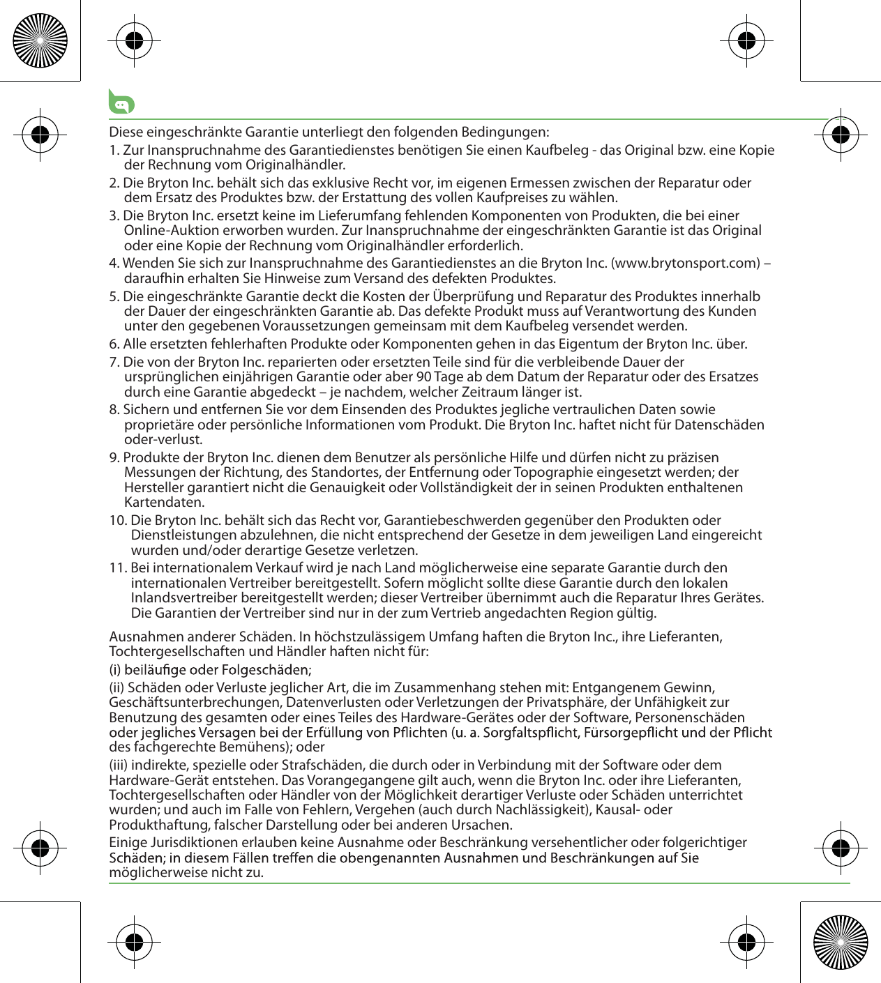 Diese eingeschränkte Garantie unterliegt den folgenden Bedingungen:1. Zur Inanspruchnahme des Garantiedienstes benötigen Sie einen Kaufbeleg - das Original bzw. eine Kopie der Rechnung vom Originalhändler.2. Die Bryton Inc. behält sich das exklusive Recht vor, im eigenen Ermessen zwischen der Reparatur oder dem Ersatz des Produktes bzw. der Erstattung des vollen Kaufpreises zu wählen.3. Die Bryton Inc. ersetzt keine im Lieferumfang fehlenden Komponenten von Produkten, die bei einer Online-Auktion erworben wurden. Zur Inanspruchnahme der eingeschränkten Garantie ist das Original oder eine Kopie der Rechnung vom Originalhändler erforderlich.4. Wenden Sie sich zur Inanspruchnahme des Garantiedienstes an die Bryton Inc. (www.brytonsport.com) – daraufhin erhalten Sie Hinweise zum Versand des defekten Produktes.5. Die eingeschränkte Garantie deckt die Kosten der Überprüfung und Reparatur des Produktes innerhalb der Dauer der eingeschränkten Garantie ab. Das defekte Produkt muss auf Verantwortung des Kunden unter den gegebenen Voraussetzungen gemeinsam mit dem Kaufbeleg versendet werden.6. Alle ersetzten fehlerhaften Produkte oder Komponenten gehen in das Eigentum der Bryton Inc. über.7. Die von der Bryton Inc. reparierten oder ersetzten Teile sind für die verbleibende Dauer der ursprünglichen einjährigen Garantie oder aber 90 Tage ab dem Datum der Reparatur oder des Ersatzes durch eine Garantie abgedeckt – je nachdem, welcher Zeitraum länger ist.8. Sichern und entfernen Sie vor dem Einsenden des Produktes jegliche vertraulichen Daten sowie proprietäre oder persönliche Informationen vom Produkt. Die Bryton Inc. haftet nicht für Datenschäden oder-verlust.9. Produkte der Bryton Inc. dienen dem Benutzer als persönliche Hilfe und dürfen nicht zu präzisen Messungen der Richtung, des Standortes, der Entfernung oder Topographie eingesetzt werden; der Hersteller garantiert nicht die Genauigkeit oder Vollständigkeit der in seinen Produkten enthaltenen Kartendaten. 10. Die Bryton Inc. behält sich das Recht vor, Garantiebeschwerden gegenüber den Produkten oder Dienstleistungen abzulehnen, die nicht entsprechend der Gesetze in dem jeweiligen Land eingereicht wurden und/oder derartige Gesetze verletzen.11. Bei internationalem Verkauf wird je nach Land möglicherweise eine separate Garantie durch den internationalen Vertreiber bereitgestellt. Sofern möglicht sollte diese Garantie durch den lokalen Inlandsvertreiber bereitgestellt werden; dieser Vertreiber übernimmt auch die Reparatur Ihres Gerätes. Die Garantien der Vertreiber sind nur in der zum Vertrieb angedachten Region gültig. Ausnahmen anderer Schäden. In höchstzulässigem Umfang haften die Bryton Inc., ihre Lieferanten, Tochtergesellschaften und Händler haften nicht für:(ii) Schäden oder Verluste jeglicher Art, die im Zusammenhang stehen mit: Entgangenem Gewinn, Geschäftsunterbrechungen, Datenverlusten oder Verletzungen der Privatsphäre, der Unfähigkeit zur Benutzung des gesamten oder eines Teiles des Hardware-Gerätes oder der Software, Personenschäden des fachgerechte Bemühens); oder(iii) indirekte, spezielle oder Strafschäden, die durch oder in Verbindung mit der Software oder dem Hardware-Gerät entstehen. Das Vorangegangene gilt auch, wenn die Bryton Inc. oder ihre Lieferanten, Tochtergesellschaften oder Händler von der Möglichkeit derartiger Verluste oder Schäden unterrichtet wurden; und auch im Falle von Fehlern, Vergehen (auch durch Nachlässigkeit), Kausal- oder Produkthaftung, falscher Darstellung oder bei anderen Ursachen. Einige Jurisdiktionen erlauben keine Ausnahme oder Beschränkung versehentlicher oder folgerichtiger möglicherweise nicht zu.