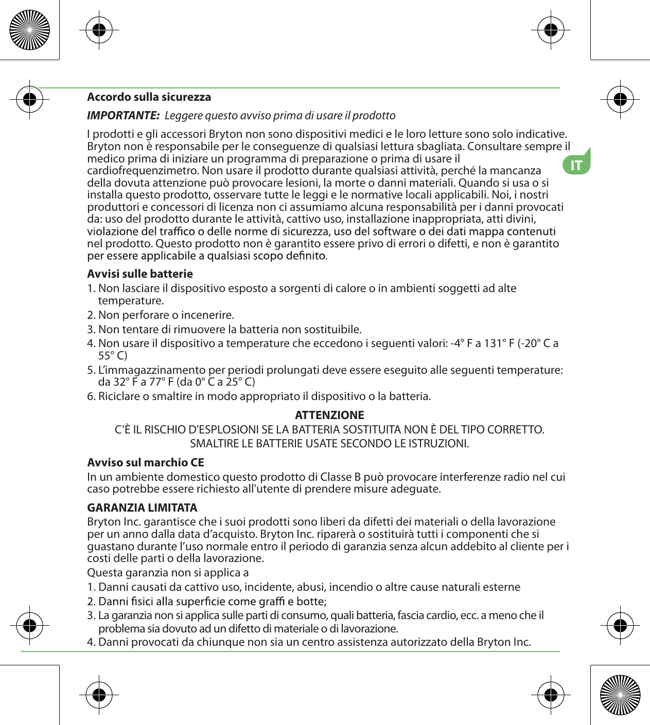 ITAccordo sulla sicurezzaIMPORTANTE:  Leggere questo avviso prima di usare il prodottoI prodotti e gli accessori Bryton non sono dispositivi medici e le loro letture sono solo indicative. Bryton non è responsabile per le conseguenze di qualsiasi lettura sbagliata. Consultare sempre il medico prima di iniziare un programma di preparazione o prima di usare il cardiofrequenzimetro. Non usare il prodotto durante qualsiasi attività, perché la mancanza   della dovuta attenzione può provocare lesioni, la morte o danni materiali. Quando si usa o si installa questo prodotto, osservare tutte le leggi e le normative locali applicabili. Noi, i nostri produttori e concessori di licenza non ci assumiamo alcuna responsabilità per i danni provocati da: uso del prodotto durante le attività, cattivo uso, installazione inappropriata, atti divini, nel prodotto. Questo prodotto non è garantito essere privo di errori o difetti, e non è garantito Avvisi sulle batterie1. Non lasciare il dispositivo esposto a sorgenti di calore o in ambienti soggetti ad alte temperature.2. Non perforare o incenerire.3. Non tentare di rimuovere la batteria non sostituibile.4. Non usare il dispositivo a temperature che eccedono i seguenti valori: -4° F a 131° F (-20° C a 55° C)5. L’immagazzinamento per periodi prolungati deve essere eseguito alle seguenti temperature: da 32° F a 77° F (da 0° C a 25° C)6. Riciclare o smaltire in modo appropriato il dispositivo o la batteria.ATTENZIONEC’È IL RISCHIO D&apos;ESPLOSIONI SE LA BATTERIA SOSTITUITA NON È DEL TIPO CORRETTO.SMALTIRE LE BATTERIE USATE SECONDO LE ISTRUZIONI.Avviso sul marchio CEIn un ambiente domestico questo prodotto di Classe B può provocare interferenze radio nel cui caso potrebbe essere richiesto all&apos;utente di prendere misure adeguate.GARANZIA LIMITATABryton Inc. garantisce che i suoi prodotti sono liberi da difetti dei materiali o della lavorazione per un anno dalla data d’acquisto. Bryton Inc. riparerà o sostituirà tutti i componenti che si guastano durante l’uso normale entro il periodo di garanzia senza alcun addebito al cliente per i costi delle parti o della lavorazione. Questa garanzia non si applica a1. Danni causati da cattivo uso, incidente, abusi, incendio o altre cause naturali esterne3. La garanzia non si applica sulle parti di consumo, quali batteria, fascia cardio, ecc. a meno che il      problema sia dovuto ad un difetto di materiale o di lavorazione.4. Danni provocati da chiunque non sia un centro assistenza autorizzato della Bryton Inc.