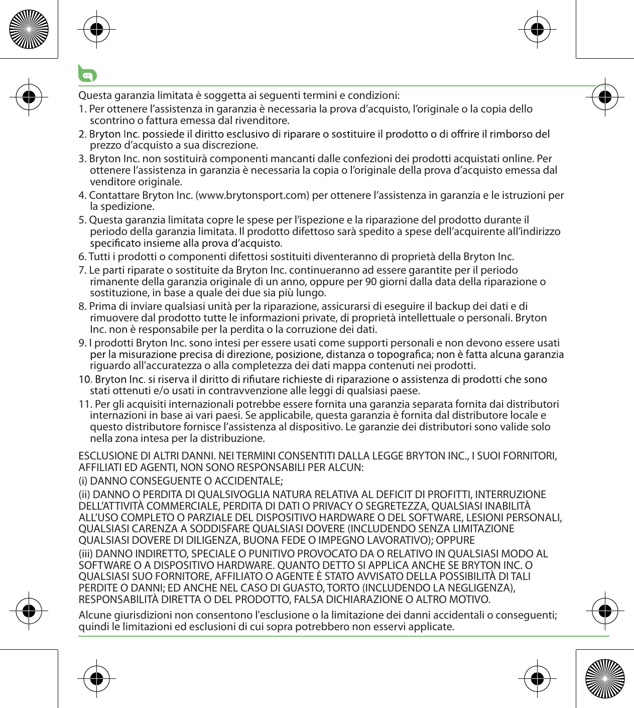 Questa garanzia limitata è soggetta ai seguenti termini e condizioni:1. Per ottenere l’assistenza in garanzia è necessaria la prova d’acquisto, l’originale o la copia dello scontrino o fattura emessa dal rivenditore.prezzo d’acquisto a sua discrezione.3. Bryton Inc. non sostituirà componenti mancanti dalle confezioni dei prodotti acquistati online. Per ottenere l’assistenza in garanzia è necessaria la copia o l’originale della prova d’acquisto emessa dal venditore originale.4. Contattare Bryton Inc. (www.brytonsport.com) per ottenere l’assistenza in garanzia e le istruzioni per la spedizione.5. Questa garanzia limitata copre le spese per l’ispezione e la riparazione del prodotto durante il periodo della garanzia limitata. Il prodotto difettoso sarà spedito a spese dell’acquirente all’indirizzo 6. Tutti i prodotti o componenti difettosi sostituiti diventeranno di proprietà della Bryton Inc.7. Le parti riparate o sostituite da Bryton Inc. continueranno ad essere garantite per il periodo rimanente della garanzia originale di un anno, oppure per 90 giorni dalla data della riparazione o sostituzione, in base a quale dei due sia più lungo.8. Prima di inviare qualsiasi unità per la riparazione, assicurarsi di eseguire il backup dei dati e di rimuovere dal prodotto tutte le informazioni private, di proprietà intellettuale o personali. Bryton Inc. non è responsabile per la perdita o la corruzione dei dati.9. I prodotti Bryton Inc. sono intesi per essere usati come supporti personali e non devono essere usati riguardo all&apos;accuratezza o alla completezza dei dati mappa contenuti nei prodotti. stati ottenuti e/o usati in contravvenzione alle leggi di qualsiasi paese.11. Per gli acquisiti internazionali potrebbe essere fornita una garanzia separata fornita dai distributori internazioni in base ai vari paesi. Se applicabile, questa garanzia è fornita dal distributore locale e questo distributore fornisce l’assistenza al dispositivo. Le garanzie dei distributori sono valide solo nella zona intesa per la distribuzione. ESCLUSIONE DI ALTRI DANNI. NEI TERMINI CONSENTITI DALLA LEGGE BRYTON INC., I SUOI FORNITORI, AFFILIATI ED AGENTI, NON SONO RESPONSABILI PER ALCUN:(i) DANNO CONSEGUENTE O ACCIDENTALE;(ii) DANNO O PERDITA DI QUALSIVOGLIA NATURA RELATIVA AL DEFICIT DI PROFITTI, INTERRUZIONE DELL’ATTIVITÀ COMMERCIALE, PERDITA DI DATI O PRIVACY O SEGRETEZZA, QUALSIASI INABILITÀ ALL’USO COMPLETO O PARZIALE DEL DISPOSITIVO HARDWARE O DEL SOFTWARE, LESIONI PERSONALI, QUALSIASI CARENZA A SODDISFARE QUALSIASI DOVERE (INCLUDENDO SENZA LIMITAZIONE QUALSIASI DOVERE DI DILIGENZA, BUONA FEDE O IMPEGNO LAVORATIVO); OPPURE(iii) DANNO INDIRETTO, SPECIALE O PUNITIVO PROVOCATO DA O RELATIVO IN QUALSIASI MODO AL SOFTWARE O A DISPOSITIVO HARDWARE. QUANTO DETTO SI APPLICA ANCHE SE BRYTON INC. O QUALSIASI SUO FORNITORE, AFFILIATO O AGENTE È STATO AVVISATO DELLA POSSIBILITÀ DI TALI PERDITE O DANNI; ED ANCHE NEL CASO DI GUASTO, TORTO (INCLUDENDO LA NEGLIGENZA), RESPONSABILITÀ DIRETTA O DEL PRODOTTO, FALSA DICHIARAZIONE O ALTRO MOTIVO.Alcune giurisdizioni non consentono l&apos;esclusione o la limitazione dei danni accidentali o conseguenti; quindi le limitazioni ed esclusioni di cui sopra potrebbero non esservi applicate.