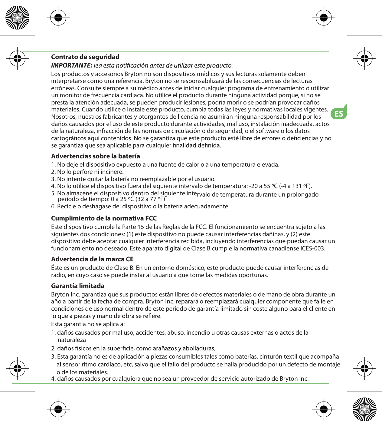 ESContrato de seguridadIMPORTANTE: Los productos y accesorios Bryton no son dispositivos médicos y sus lecturas solamente deben interpretarse como una referencia. Bryton no se responsabilizará de las consecuencias de lecturas erróneas. Consulte siempre a su médico antes de iniciar cualquier programa de entrenamiento o utilizar un monitor de frecuencia cardíaca. No utilice el producto durante ninguna actividad porque, si no se presta la atención adecuada, se pueden producir lesiones, podría morir o se podrían provocar daños materiales. Cuando utilice o instale este producto, cumpla todas las leyes y normativas locales vigentes. Nosotros, nuestros fabricantes y otorgantes de licencia no asumirán ninguna responsabilidad por los daños causados por el uso de este producto durante actividades, mal uso, instalación inadecuada, actos de la naturaleza, infracción de las normas de circulación o de seguridad, o el software o los datos Advertencias sobre la batería1. No deje el dispositivo expuesto a una fuente de calor o a una temperatura elevada.2. No lo perfore ni incinere.3. No intente quitar la batería no reemplazable por el usuario.4. No lo utilice el dispositivo fuera del siguiente intervalo de temperatura: -20 a 55 ºC (-4 a 131 ºF).5. No almacene el dispositivo dentro del siguiente intervalo de temperatura durante un prolongado período de tiempo: 0 a 25 ºC (32 a 77 ºF)6. Recicle o deshágase del dispositivo o la batería adecuadamente.Cumplimiento de la normativa FCCEste dispositivo cumple la Parte 15 de las Reglas de la FCC. El funcionamiento se encuentra sujeto a las siguientes dos condiciones: (1) este dispositivo no puede causar interferencias dañinas, y (2) este dispositivo debe aceptar cualquier interferencia recibida, incluyendo interferencias que puedan causar un funcionamiento no deseado. Este aparato digital de Clase B cumple la normativa canadiense ICES-003.Advertencia de la marca CEÉste es un producto de Clase B. En un entorno doméstico, este producto puede causar interferencias de radio, en cuyo caso se puede instar al usuario a que tome las medidas oportunas.Garantía limitadaBryton Inc. garantiza que sus productos están libres de defectos materiales o de mano de obra durante un año a partir de la fecha de compra. Bryton Inc. reparará o reemplazará cualquier componente que falle en condiciones de uso normal dentro de este período de garantía limitado sin coste alguno para el cliente en Esta garantía no se aplica a:1. daños causados por mal uso, accidentes, abuso, incendio u otras causas externas o actos de la naturaleza3. Esta garantía no es de aplicación a piezas consumibles tales como baterías, cinturón textil que acompaña al sensor ritmo cardíaco, etc, salvo que el fallo del producto se halla producido por un defecto de montajeo de los materiales. 4. daños causados por cualquiera que no sea un proveedor de servicio autorizado de Bryton Inc.