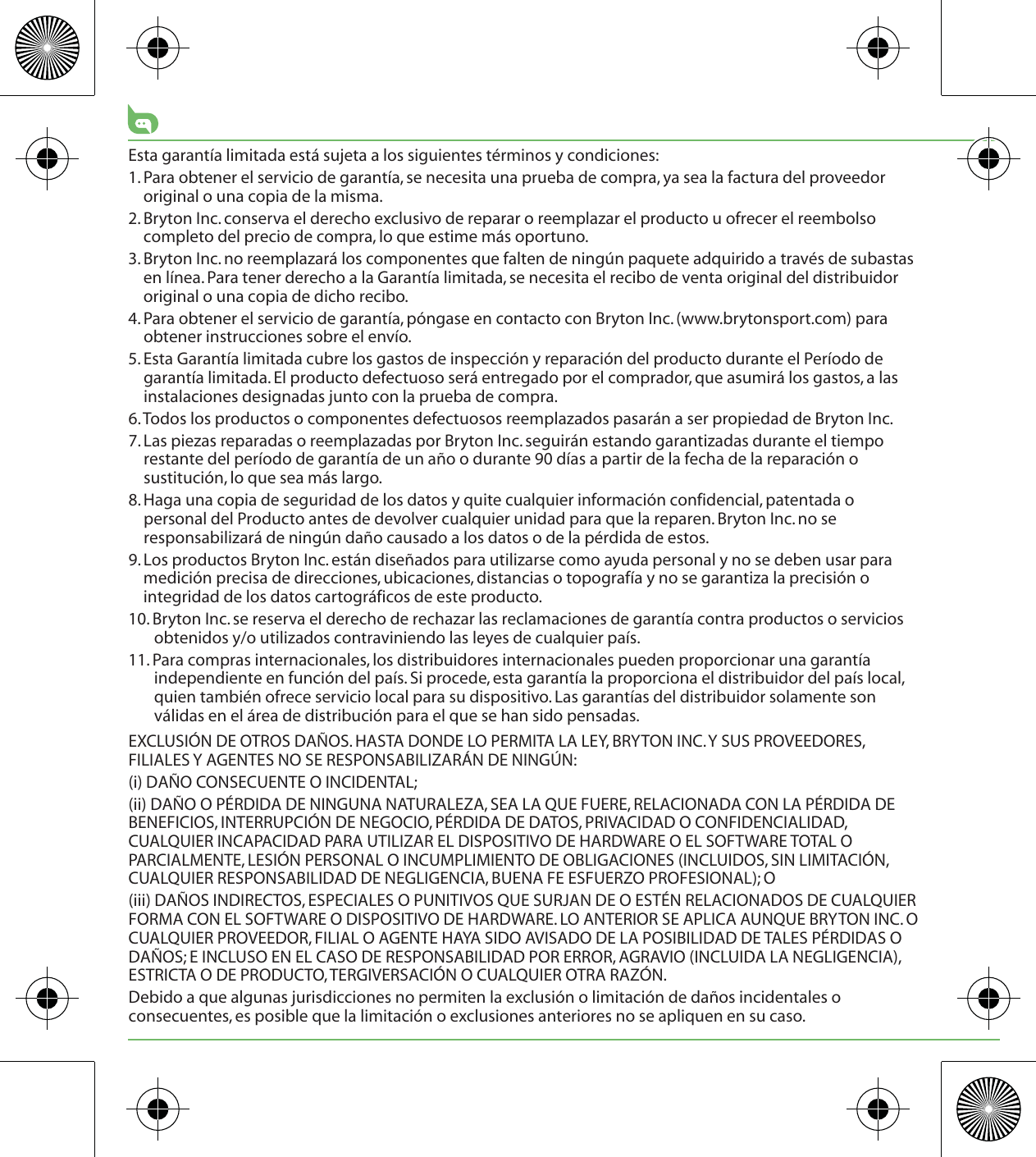 Esta garantía limitada está sujeta a los siguientes términos y condiciones:1. Para obtener el servicio de garantía, se necesita una prueba de compra, ya sea la factura del proveedor original o una copia de la misma.2. Bryton Inc. conserva el derecho exclusivo de reparar o reemplazar el producto u ofrecer el reembolso completo del precio de compra, lo que estime más oportuno.3. Bryton Inc. no reemplazará los componentes que falten de ningún paquete adquirido a través de subastas en línea. Para tener derecho a la Garantía limitada, se necesita el recibo de venta original del distribuidor original o una copia de dicho recibo.4. Para obtener el servicio de garantía, póngase en contacto con Bryton Inc. (www.brytonsport.com) para obtener instrucciones sobre el envío.5. Esta Garantía limitada cubre los gastos de inspección y reparación del producto durante el Período de garantía limitada. El producto defectuoso será entregado por el comprador, que asumirá los gastos, a las instalaciones designadas junto con la prueba de compra.6. Todos los productos o componentes defectuosos reemplazados pasarán a ser propiedad de Bryton Inc.7. Las piezas reparadas o reemplazadas por Bryton Inc. seguirán estando garantizadas durante el tiempo restante del período de garantía de un año o durante 90 días a partir de la fecha de la reparación o sustitución, lo que sea más largo.8. Haga una copia de seguridad de los datos y quite cualquier información confidencial, patentada o personal del Producto antes de devolver cualquier unidad para que la reparen. Bryton Inc. no se responsabilizará de ningún daño causado a los datos o de la pérdida de estos.9. Los productos Bryton Inc. están diseñados para utilizarse como ayuda personal y no se deben usar para medición precisa de direcciones, ubicaciones, distancias o topografía y no se garantiza la precisión o integridad de los datos cartográficos de este producto. 10. Bryton Inc. se reserva el derecho de rechazar las reclamaciones de garantía contra productos o servicios obtenidos y/o utilizados contraviniendo las leyes de cualquier país.11. Para compras internacionales, los distribuidores internacionales pueden proporcionar una garantía independiente en función del país. Si procede, esta garantía la proporciona el distribuidor del país local, quien también ofrece servicio local para su dispositivo. Las garantías del distribuidor solamente son válidas en el área de distribución para el que se han sido pensadas. EXCLUSIÓN DE OTROS DAÑOS. HASTA DONDE LO PERMITA LA LEY, BRYTON INC. Y SUS PROVEEDORES, FILIALES Y AGENTES NO SE RESPONSABILIZARÁN DE NINGÚN:(i) DAÑO CONSECUENTE O INCIDENTAL;(ii) DAÑO O PÉRDIDA DE NINGUNA NATURALEZA, SEA LA QUE FUERE, RELACIONADA CON LA PÉRDIDA DE BENEFICIOS, INTERRUPCIÓN DE NEGOCIO, PÉRDIDA DE DATOS, PRIVACIDAD O CONFIDENCIALIDAD, CUALQUIER INCAPACIDAD PARA UTILIZAR EL DISPOSITIVO DE HARDWARE O EL SOFTWARE TOTAL O PARCIALMENTE, LESIÓN PERSONAL O INCUMPLIMIENTO DE OBLIGACIONES (INCLUIDOS, SIN LIMITACIÓN, CUALQUIER RESPONSABILIDAD DE NEGLIGENCIA, BUENA FE ESFUERZO PROFESIONAL); O(iii) DAÑOS INDIRECTOS, ESPECIALES O PUNITIVOS QUE SURJAN DE O ESTÉN RELACIONADOS DE CUALQUIER FORMA CON EL SOFTWARE O DISPOSITIVO DE HARDWARE. LO ANTERIOR SE APLICA AUNQUE BRYTON INC. O CUALQUIER PROVEEDOR, FILIAL O AGENTE HAYA SIDO AVISADO DE LA POSIBILIDAD DE TALES PÉRDIDAS O DAÑOS; E INCLUSO EN EL CASO DE RESPONSABILIDAD POR ERROR, AGRAVIO (INCLUIDA LA NEGLIGENCIA), ESTRICTA O DE PRODUCTO, TERGIVERSACIÓN O CUALQUIER OTRA RAZÓN.Debido a que algunas jurisdicciones no permiten la exclusión o limitación de daños incidentales o consecuentes, es posible que la limitación o exclusiones anteriores no se apliquen en su caso.