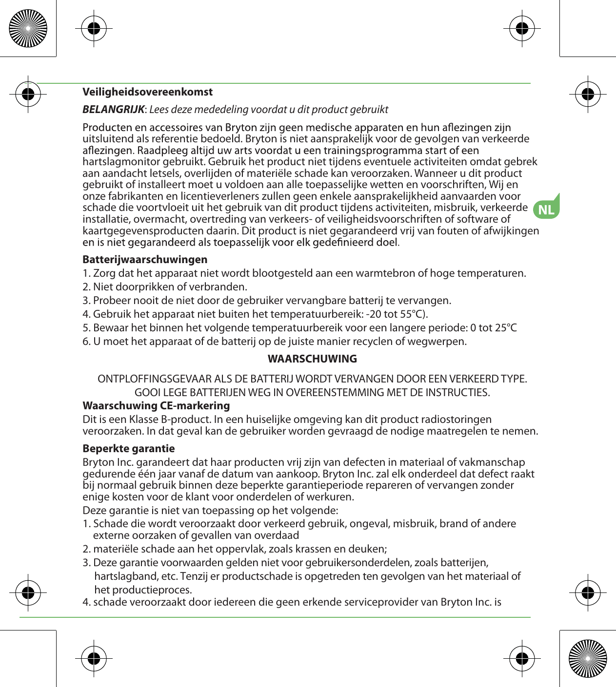 NLVeiligheidsovereenkomstBELANGRIJK: Lees deze mededeling voordat u dit product gebruiktuitsluitend als referentie bedoeld. Bryton is niet aansprakelijk voor de gevolgen van verkeerde hartslagmonitor gebruikt. Gebruik het product niet tijdens eventuele activiteiten omdat gebrek aan aandacht letsels, overlijden of materiële schade kan veroorzaken. Wanneer u dit product gebruikt of installeert moet u voldoen aan alle toepasselijke wetten en voorschriften, Wij en onze fabrikanten en licentieverleners zullen geen enkele aansprakelijkheid aanvaarden voor schade die voortvloeit uit het gebruik van dit product tijdens activiteiten, misbruik, verkeerde installatie, overmacht, overtreding van verkeers- of veiligheidsvoorschriften of software of kaartgegevensproducten daarin. Dit product is niet gegarandeerd vrij van fouten of afwijkingen Batterijwaarschuwingen1. Zorg dat het apparaat niet wordt blootgesteld aan een warmtebron of hoge temperaturen.2. Niet doorprikken of verbranden.3. Probeer nooit de niet door de gebruiker vervangbare batterij te vervangen.4. Gebruik het apparaat niet buiten het temperatuurbereik: -20 tot 55°C).5. Bewaar het binnen het volgende temperatuurbereik voor een langere periode: 0 tot 25°C6. U moet het apparaat of de batterij op de juiste manier recyclen of wegwerpen.WAARSCHUWINGONTPLOFFINGSGEVAAR ALS DE BATTERIJ WORDT VERVANGEN DOOR EEN VERKEERD TYPE.GOOI LEGE BATTERIJEN WEG IN OVEREENSTEMMING MET DE INSTRUCTIES.Waarschuwing CE-markeringDit is een Klasse B-product. In een huiselijke omgeving kan dit product radiostoringen veroorzaken. In dat geval kan de gebruiker worden gevraagd de nodige maatregelen te nemen.Beperkte garantieBryton Inc. garandeert dat haar producten vrij zijn van defecten in materiaal of vakmanschap gedurende één jaar vanaf de datum van aankoop. Bryton Inc. zal elk onderdeel dat defect raakt bij normaal gebruik binnen deze beperkte garantieperiode repareren of vervangen zonder enige kosten voor de klant voor onderdelen of werkuren. Deze garantie is niet van toepassing op het volgende:1. Schade die wordt veroorzaakt door verkeerd gebruik, ongeval, misbruik, brand of andere externe oorzaken of gevallen van overdaad2. materiële schade aan het oppervlak, zoals krassen en deuken; 3. Deze garantie voorwaarden gelden niet voor gebruikersonderdelen, zoals batterijen,      hartslagband, etc. Tenzij er productschade is opgetreden ten gevolgen van het materiaal of      het productieproces.4. schade veroorzaakt door iedereen die geen erkende serviceprovider van Bryton Inc. is