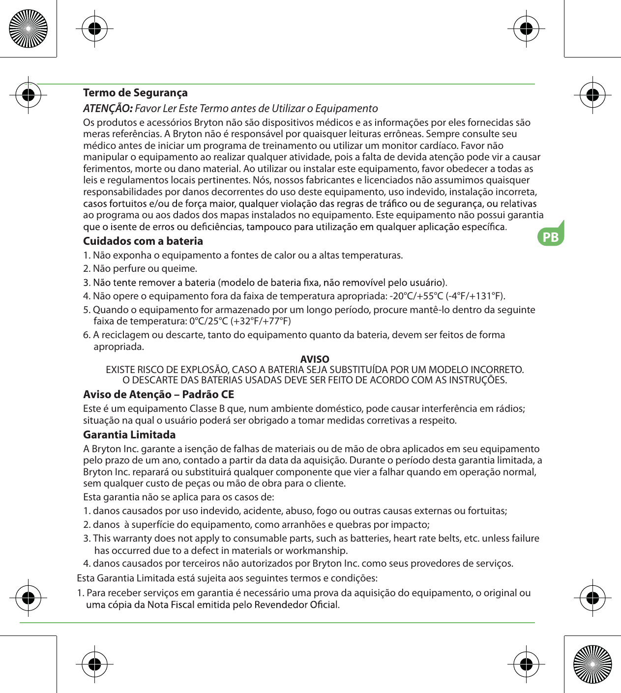 PBTermo de SegurançaATENÇÃO: Favor Ler Este Termo antes de Utilizar o EquipamentoOs produtos e acessórios Bryton não são dispositivos médicos e as informações por eles fornecidas são meras referências. A Bryton não é responsável por quaisquer leituras errôneas. Sempre consulte seu médico antes de iniciar um programa de treinamento ou utilizar um monitor cardíaco. Favor não manipular o equipamento ao realizar qualquer atividade, pois a falta de devida atenção pode vir a causar ferimentos, morte ou dano material. Ao utilizar ou instalar este equipamento, favor obedecer a todas as leis e regulamentos locais pertinentes. Nós, nossos fabricantes e licenciados não assumimos quaisquer responsabilidades por danos decorrentes do uso deste equipamento, uso indevido, instalação incorreta, ao programa ou aos dados dos mapas instalados no equipamento. Este equipamento não possui garantia Cuidados com a bateria1. Não exponha o equipamento a fontes de calor ou a altas temperaturas.2. Não perfure ou queime.4. Não opere o equipamento fora da faixa de temperatura apropriada: -20°C/+55°C (-4°F/+131°F).5. Quando o equipamento for armazenado por um longo período, procure mantê-lo dentro da seguinte faixa de temperatura: 0°C/25°C (+32°F/+77°F)6. A reciclagem ou descarte, tanto do equipamento quanto da bateria, devem ser feitos de forma apropriada. AVISOEXISTE RISCO DE EXPLOSÃO, CASO A BATERIA SEJA SUBSTITUÍDA POR UM MODELO INCORRETO.O DESCARTE DAS BATERIAS USADAS DEVE SER FEITO DE ACORDO COM AS INSTRUÇÕES.Aviso de Atenção – Padrão CEEste é um equipamento Classe B que, num ambiente doméstico, pode causar interferência em rádios; situação na qual o usuário poderá ser obrigado a tomar medidas corretivas a respeito.Garantia LimitadaA Bryton Inc. garante a isenção de falhas de materiais ou de mão de obra aplicados em seu equipamento pelo prazo de um ano, contado a partir da data da aquisição. Durante o período desta garantia limitada, a Bryton Inc. reparará ou substituirá qualquer componente que vier a falhar quando em operação normal, sem qualquer custo de peças ou mão de obra para o cliente. Esta garantia não se aplica para os casos de:1. danos causados por uso indevido, acidente, abuso, fogo ou outras causas externas ou fortuitas;2. danos  à superfície do equipamento, como arranhões e quebras por impacto;3. This warranty does not apply to consumable parts, such as batteries, heart rate belts, etc. unless failure has occurred due to a defect in materials or workmanship.4. danos causados por terceiros não autorizados por Bryton Inc. como seus provedores de serviços.Esta Garantia Limitada está sujeita aos seguintes termos e condições:1. Para receber serviços em garantia é necessário uma prova da aquisição do equipamento, o original ou 