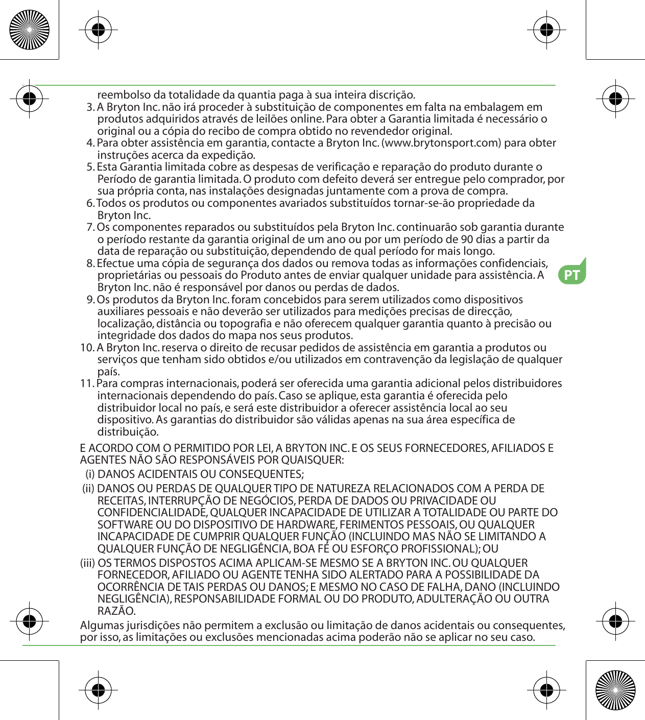 reembolso da totalidade da quantia paga à sua inteira discrição.3. A Bryton Inc. não irá proceder à substituição de componentes em falta na embalagem em produtos adquiridos através de leilões online. Para obter a Garantia limitada é necessário o original ou a cópia do recibo de compra obtido no revendedor original.4. Para obter assistência em garantia, contacte a Bryton Inc. (www.brytonsport.com) para obter instruções acerca da expedição.5. Esta Garantia limitada cobre as despesas de verificação e reparação do produto durante o Período de garantia limitada. O produto com defeito deverá ser entregue pelo comprador, por sua própria conta, nas instalações designadas juntamente com a prova de compra.6. Todos os produtos ou componentes avariados substituídos tornar-se-ão propriedade da Bryton Inc.7. Os componentes reparados ou substituídos pela Bryton Inc. continuarão sob garantia durante o período restante da garantia original de um ano ou por um período de 90 dias a partir da data de reparação ou substituição, dependendo de qual período for mais longo.8. Efectue uma cópia de segurança dos dados ou remova todas as informações confidenciais, proprietárias ou pessoais do Produto antes de enviar qualquer unidade para assistência. A Bryton Inc. não é responsável por danos ou perdas de dados.9. Os produtos da Bryton Inc. foram concebidos para serem utilizados como dispositivos auxiliares pessoais e não deverão ser utilizados para medições precisas de direcção, localização, distância ou topografia e não oferecem qualquer garantia quanto à precisão ou integridade dos dados do mapa nos seus produtos. 10. A Bryton Inc. reserva o direito de recusar pedidos de assistência em garantia a produtos ou serviços que tenham sido obtidos e/ou utilizados em contravenção da legislação de qualquer país.11. Para compras internacionais, poderá ser oferecida uma garantia adicional pelos distribuidores internacionais dependendo do país. Caso se aplique, esta garantia é oferecida pelo distribuidor local no país, e será este distribuidor a oferecer assistência local ao seu dispositivo. As garantias do distribuidor são válidas apenas na sua área específica de distribuição. E ACORDO COM O PERMITIDO POR LEI, A BRYTON INC. E OS SEUS FORNECEDORES, AFILIADOS E AGENTES NÃO SÃO RESPONSÁVEIS POR QUAISQUER:(i) DANOS ACIDENTAIS OU CONSEQUENTES;(ii) DANOS OU PERDAS DE QUALQUER TIPO DE NATUREZA RELACIONADOS COM A PERDA DE RECEITAS, INTERRUPÇÃO DE NEGÓCIOS, PERDA DE DADOS OU PRIVACIDADE OU CONFIDENCIALIDADE, QUALQUER INCAPACIDADE DE UTILIZAR A TOTALIDADE OU PARTE DO SOFTWARE OU DO DISPOSITIVO DE HARDWARE, FERIMENTOS PESSOAIS, OU QUALQUER INCAPACIDADE DE CUMPRIR QUALQUER FUNÇÃO (INCLUINDO MAS NÃO SE LIMITANDO A QUALQUER FUNÇÃO DE NEGLIGÊNCIA, BOA FÉ OU ESFORÇO PROFISSIONAL); OU(iii) OS TERMOS DISPOSTOS ACIMA APLICAM-SE MESMO SE A BRYTON INC. OU QUALQUER FORNECEDOR, AFILIADO OU AGENTE TENHA SIDO ALERTADO PARA A POSSIBILIDADE DA OCORRÊNCIA DE TAIS PERDAS OU DANOS; E MESMO NO CASO DE FALHA, DANO (INCLUINDO NEGLIGÊNCIA), RESPONSABILIDADE FORMAL OU DO PRODUTO, ADULTERAÇÃO OU OUTRA RAZÃO.Algumas jurisdições não permitem a exclusão ou limitação de danos acidentais ou consequentes, por isso, as limitações ou exclusões mencionadas acima poderão não se aplicar no seu caso.PT