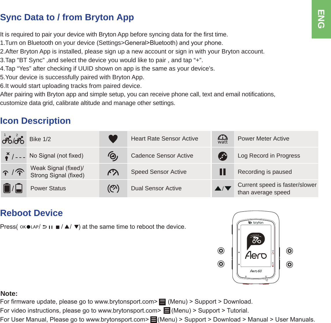 ENGSync Data to / from Bryton AppIt is required to pair your device with Bryton App before syncing data for the first time. 1.Turn on Bluetooth on your device (Settings&gt;*HQHUDO!%OXHWRRWKDQG\RXUSKRQH2.After Bryton App is installed, please sign up a new account or sign in with your Bryton account. 3.Tap &quot;BT Sync” ,and select the device you would like to pair , and tap “+”.4.Tap “Yes” after checking if UUID shown on app is the same as your device’s.5.Your device is successfully paired with Bryton App.6.It would start uploading tracks from paired device.After pairing with Bryton app and simple setup, you can receive phone call, text and email notifications, customize data grid, calibrate altitude and manage other settings. Icon Description/1R6LJQDOQRWIL[HGBike 1/2Recording is pausedCurrent speed is faster/slower than average speedLog Record in Progress12:HDN6LJQDOIL[HG6WURQJ6LJQDOIL[HGPower StatusCadence Sensor ActiveSpeed Sensor ActivePower Meter ActiveHeart Rate Sensor ActiveDual Sensor ActiveReboot Device3UHVVDWWKHVDPHWLPHWRUHERRWWKHGHYLFH)RUILUPZDUHXSGDWHSOHDVHJRWRZZZEU\WRQVSRUWFRP!0HQX!6XSSRUW!&apos;RZQORDG)RUYLGHRLQVWUXFWLRQVSOHDVHJRWRZZZEU\WRQVSRUWFRP!0HQX!6XSSRUW!7XWRULDO)RU8VHU0DQXDO3OHDVHJRWRZZZEU\WRQVSRUWFRP!0HQX!6XSSRUW!&apos;RZQORDG!0DQXDO!8VHU0DQXDOVNote: