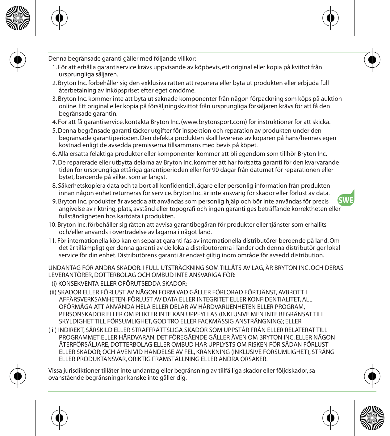 SWEDenna begränsade garanti gäller med följande villkor:1. För att erhålla garantiservice krävs uppvisande av köpbevis, ett original eller kopia på kvittot från ursprungliga säljaren.2. Bryton Inc. förbehåller sig den exklusiva rätten att reparera eller byta ut produkten eller erbjuda full återbetalning av inköpspriset efter eget omdöme.3. Bryton Inc. kommer inte att byta ut saknade komponenter från någon förpackning som köps på auktion online. Ett original eller kopia på försäljningskvittot från ursprungliga försäljaren krävs för att få den begränsade garantin.4. För att få garantiservice, kontakta Bryton Inc. (www.brytonsport.com) för instruktioner för att skicka.5. Denna begränsade garanti täcker utgifter för inspektion och reparation av produkten under den begränsade garantiperioden. Den defekta produkten skall levereras av köparen på hans/hennes egen kostnad enligt de avsedda premisserna tillsammans med bevis på köpet.6. Alla ersatta felaktiga produkter eller komponenter kommer att bli egendom som tillhör Bryton Inc.7. De reparerade eller utbytta delarna av Bryton Inc. kommer att har fortsatta garanti för den kvarvarande tiden för ursprungliga ettåriga garantiperioden eller för 90 dagar från datumet för reparationen eller bytet, beroende på vilket som är längst.8. Säkerhetskopiera data och ta bort all konfidentiell, ägare eller personlig information från produkten innan någon enhet returneras för service. Bryton Inc. är inte ansvarig för skador eller förlust av data.9. Bryton Inc. produkter är avsedda att användas som personlig hjälp och bör inte användas för precis angivelse av riktning, plats, avstånd eller topografi och ingen garanti ges beträffande korrektheten eller fullständigheten hos kartdata i produkten.10. Bryton Inc. förbehåller sig rätten att avvisa garantibegäran för produkter eller tjänster som erhållits och/eller används i överträdelse av lagarna i något land.11. För internationella köp kan en separat garanti fås av internationella distributörer beroende på land. Om det är tillämpligt ger denna garanti av de lokala distributörerna i länder och denna distributör ger lokal service för din enhet. Distributörens garanti är endast giltig inom område för avsedd distribution.UNDANTAG FÖR ANDRA SKADOR. I FULL UTSTRÄCKNING SOM TILLÅTS AV LAG, ÄR BRYTON INC. OCH DERAS LEVERANTÖRER, DOTTERBOLAG OCH OMBUD INTE ANSVARIGA FÖR:(i) KONSEKVENTA ELLER OFÖRUTSEDDA SKADOR; (ii) SKADOR ELLER FÖRLUST AV NÅGON FORM VAD GÄLLER FÖRLORAD FÖRTJÄNST, AVBROTT I AFFÄRSVERKSAMHETEN, FÖRLUST AV DATA ELLER INTEGRITET ELLER KONFIDENTIALITET, ALL OFÖRMÅGA ATT ANVÄNDA HELA ELLER DELAR AV HÅRDVARUENHETEN ELLER PROGRAM, PERSONSKADOR ELLER OM PLIKTER INTE KAN UPPFYLLAS (INKLUSIVE MEN INTE BEGRÄNSAT TILL SKYLDIGHET TILL FÖRSUMLIGHET, GOD TRO ELLER FACKMÄSSIG ANSTRÄNGNING); ELLER(iii) INDIREKT, SÄRSKILD ELLER STRAFFRÄTTSLIGA SKADOR SOM UPPSTÅR FRÅN ELLER RELATERAT TILL PROGRAMMET ELLER HÅRDVARAN. DET FÖREGÅENDE GÄLLER ÄVEN OM BRYTON INC. ELLER NÅGON ÅTERFÖRSÄLJARE, DOTTERBOLAG ELLER OMBUD HAR UPPLYSTS OM RISKEN FÖR SÅDAN FÖRLUST ELLER SKADOR; OCH ÄVEN VID HÄNDELSE AV FEL, KRÄNKNING (INKLUSIVE FÖRSUMLIGHET), STRÄNG ELLER PRODUKTANSVAR, ORIKTIG FRAMSTÄLLNING ELLER ANDRA ORSAKER.Vissa jurisdiktioner tillåter inte undantag eller begränsning av tillfälliga skador eller följdskador, så ovanstående begränsningar kanske inte gäller dig.