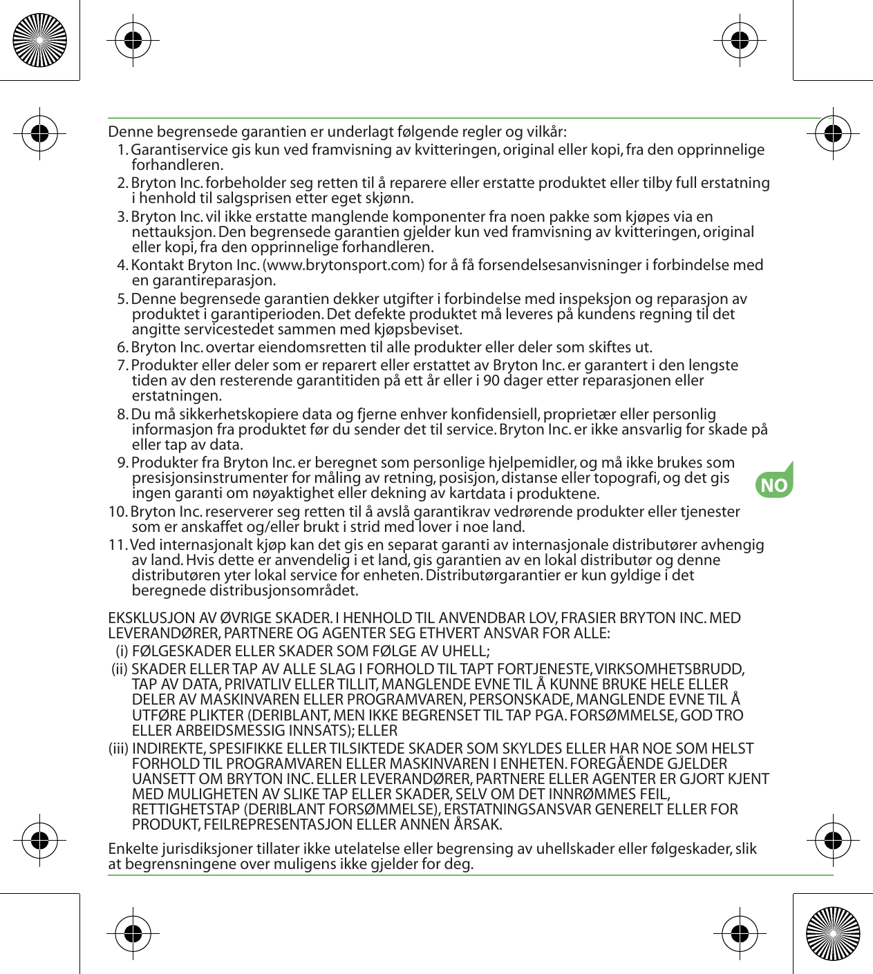 NODenne begrensede garantien er underlagt følgende regler og vilkår:1. Garantiservice gis kun ved framvisning av kvitteringen, original eller kopi, fra den opprinnelige forhandleren.2. Bryton Inc. forbeholder seg retten til å reparere eller erstatte produktet eller tilby full erstatning i henhold til salgsprisen etter eget skjønn.3. Bryton Inc. vil ikke erstatte manglende komponenter fra noen pakke som kjøpes via en nettauksjon. Den begrensede garantien gjelder kun ved framvisning av kvitteringen, original eller kopi, fra den opprinnelige forhandleren.4. Kontakt Bryton Inc. (www.brytonsport.com) for å få forsendelsesanvisninger i forbindelse med en garantireparasjon.5. Denne begrensede garantien dekker utgifter i forbindelse med inspeksjon og reparasjon av produktet i garantiperioden. Det defekte produktet må leveres på kundens regning til det angitte servicestedet sammen med kjøpsbeviset.6. Bryton Inc. overtar eiendomsretten til alle produkter eller deler som skiftes ut.7. Produkter eller deler som er reparert eller erstattet av Bryton Inc. er garantert i den lengste tiden av den resterende garantitiden på ett år eller i 90 dager etter reparasjonen eller erstatningen.8. Du må sikkerhetskopiere data og fjerne enhver konfidensiell, proprietær eller personlig informasjon fra produktet før du sender det til service. Bryton Inc. er ikke ansvarlig for skade på eller tap av data.9. Produkter fra Bryton Inc. er beregnet som personlige hjelpemidler, og må ikke brukes som presisjonsinstrumenter for måling av retning, posisjon, distanse eller topografi, og det gis ingen garanti om nøyaktighet eller dekning av kartdata i produktene.10. Bryton Inc. reserverer seg retten til å avslå garantikrav vedrørende produkter eller tjenester som er anskaffet og/eller brukt i strid med lover i noe land.11. Ved internasjonalt kjøp kan det gis en separat garanti av internasjonale distributører avhengig av land. Hvis dette er anvendelig i et land, gis garantien av en lokal distributør og denne distributøren yter lokal service for enheten. Distributørgarantier er kun gyldige i det beregnede distribusjonsområdet.EKSKLUSJON AV ØVRIGE SKADER. I HENHOLD TIL ANVENDBAR LOV, FRASIER BRYTON INC. MED LEVERANDØRER, PARTNERE OG AGENTER SEG ETHVERT ANSVAR FOR ALLE:(i) FØLGESKADER ELLER SKADER SOM FØLGE AV UHELL;(ii) SKADER ELLER TAP AV ALLE SLAG I FORHOLD TIL TAPT FORTJENESTE, VIRKSOMHETSBRUDD, TAP AV DATA, PRIVATLIV ELLER TILLIT, MANGLENDE EVNE TIL Å KUNNE BRUKE HELE ELLER DELER AV MASKINVAREN ELLER PROGRAMVAREN, PERSONSKADE, MANGLENDE EVNE TIL Å UTFØRE PLIKTER (DERIBLANT, MEN IKKE BEGRENSET TIL TAP PGA. FORSØMMELSE, GOD TRO ELLER ARBEIDSMESSIG INNSATS); ELLER(iii) INDIREKTE, SPESIFIKKE ELLER TILSIKTEDE SKADER SOM SKYLDES ELLER HAR NOE SOM HELST FORHOLD TIL PROGRAMVAREN ELLER MASKINVAREN I ENHETEN. FOREGÅENDE GJELDER UANSETT OM BRYTON INC. ELLER LEVERANDØRER, PARTNERE ELLER AGENTER ER GJORT KJENT MED MULIGHETEN AV SLIKE TAP ELLER SKADER, SELV OM DET INNRØMMES FEIL, RETTIGHETSTAP (DERIBLANT FORSØMMELSE), ERSTATNINGSANSVAR GENERELT ELLER FOR PRODUKT, FEILREPRESENTASJON ELLER ANNEN ÅRSAK.Enkelte jurisdiksjoner tillater ikke utelatelse eller begrensing av uhellskader eller følgeskader, slik at begrensningene over muligens ikke gjelder for deg.